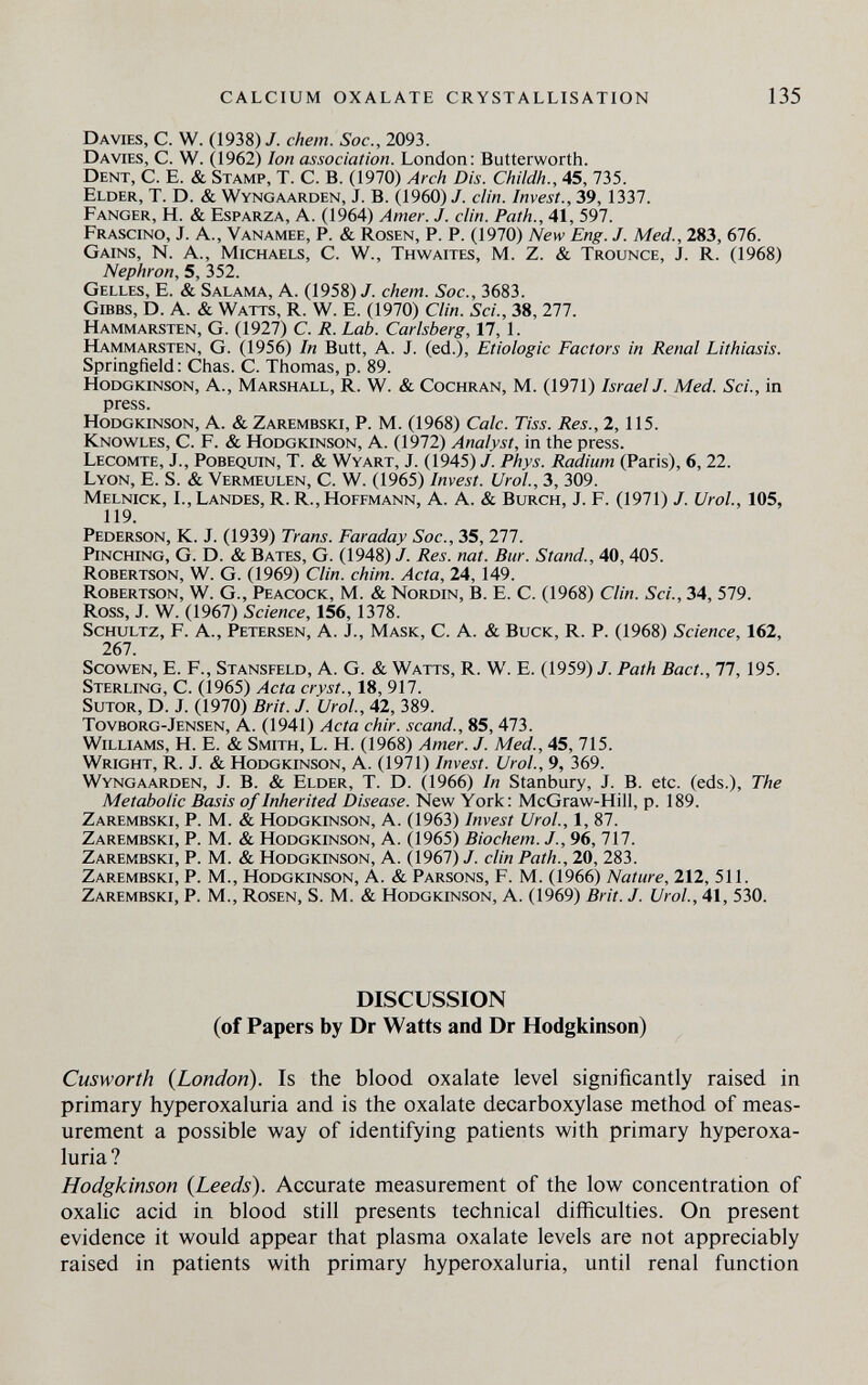 calcium oxalate crystallisation 135 Davies, с. W. (1938)/. ehem. Soe., 2093. Davies, C. W. 0962) Ion association. London: Butterworth. Dent, С. E. & Stamp, T. С. В. (1970) Arch Dis. Childh., 45, 735. Elder, T. D. & Wyngaarden, J. B. (I960)/, clin. Invest., 39, 1337. Fanger, H. & Esparza, A. (1964) Amer. J. clin. Path., 41, 597. Frascino, j. a., Vanamee, p. & Rosen, p. p. (1970) New Eng. J. Med., 283, 676. Gains, N. A., Michaels, С. W., Thwaites, M. Z. & Trounce, J. R. (1968) Nephron, 5, 352. Gelles, E. & Salama, A. (1958)/. ehem. Soc., 3683. gibbs, D. A. & Watts, R. W. E. (1970) Clin. Sci., 38, 277. Hammarsten, G. (1927) С. R. Lab. Carlsberg, 17,1. Hammarsten, G. (1956) In Butt, A. J. (ed.), Etiologic Factors in Renal Lithiasis. Springfield: Chas. C. Thomas, p. 89. Hodgkinson, a., Marshall, R. W. & Cochran, M. (1971) IsraelJ. Med. Sci., in press. Hodgkinson, A. & Zarembski, P. M. (1968) Cale. Tiss. Res., 2,115. Knowles, C. F. & Hodgkinson, A. (1972) Analyst, in the press. Lecomte, J., Pobequin, T. & Wyart, J. (1945) /. Phys. Radium (Paris), 6, 22. Lyon, E. S. & Vermeulen, C. W. (1965) Invest. Urol., 3, 309. Melnick, L, Landes, R. R., Hoffmann, A. A. & Burch, J. F. (1971) /. Ural, 105, 119. Pederson, K. J. (1939) Trans. Faraday Soc., 35, 277. Pinching, G. D. & Bates, G. (1948) /. Res. nat. Bur. Stand., 40,405. Robertson, W. G. (1969) Clin. chim. Acta, 24,149. Robertson, W. G., Peacock, M. & Nordin, В. E. С. (1968) Clin. Sci., 34, 579. Ross, J. W. (1967) Science, 156,1378. Schultz, F. A., Petersen, A. J., Mask, С. A. & Buck, R. р. (1968) Science, 162, 267. Scowen, е. f., Stansfeld, А. G. & Watts, R. W. E. (1959) /. Path Bact., 77, 195. Sterling, C. (1965) Acta cryst., 18, 917. SuTOR, D. J. (1970) Brit. J. Urol., 42, 389. Tovborg-Jensen, a. (1941) Acta chir. scand., 85, 473. Williams, H. E. & Smith, L. H. (1968) Amer. J. Med., 45, 715. Wright, R. J. & Hodgkinson, A. (1971) Invest. Urol., 9, 369. Wyngaarden, J. B. & Elder, T. D. (1966) In Stanbury, J. B. etc. (eds.). The Metabolic Basis of Inherited Disease. New York: McGraw-Hill, p. 189. Zarembski, P. M. & Hodgkinson, A. (1963) Invest Urol., 1, 87. Zarembski, P. M. & Hodgkinson, A. (1965) Biochem. /., 96, 717. Zarembski, P. M. & Hodgkinson, A. 0967) /. din Path., 20, 283. Zarembski, P. M., Hodgkinson, A. & Parsons, F. M. (1966) Nature, 212, 511. Zarembski, P. М., Rosen, S. M. & Hodgkinson, A. (1969) Brit. J. Urol, 41, 530. DISCUSSION (of Papers by Dr Watts and Dr Hodgkinson) Cusworth {London). Is the blood oxalate level significantly raised in primary hyperoxaluria and is the oxalate decarboxylase method of meas¬ urement a possible way of identifying patients with primary hyperoxa¬ luria ? Hodgkinson {Leeds). Accurate measurement of the low concentration of oxahc acid in blood still presents technical difficulties. On present evidence it would appear that plasma oxalate levels are not appreciably raised in patients with primary hyperoxaluria, until renal function