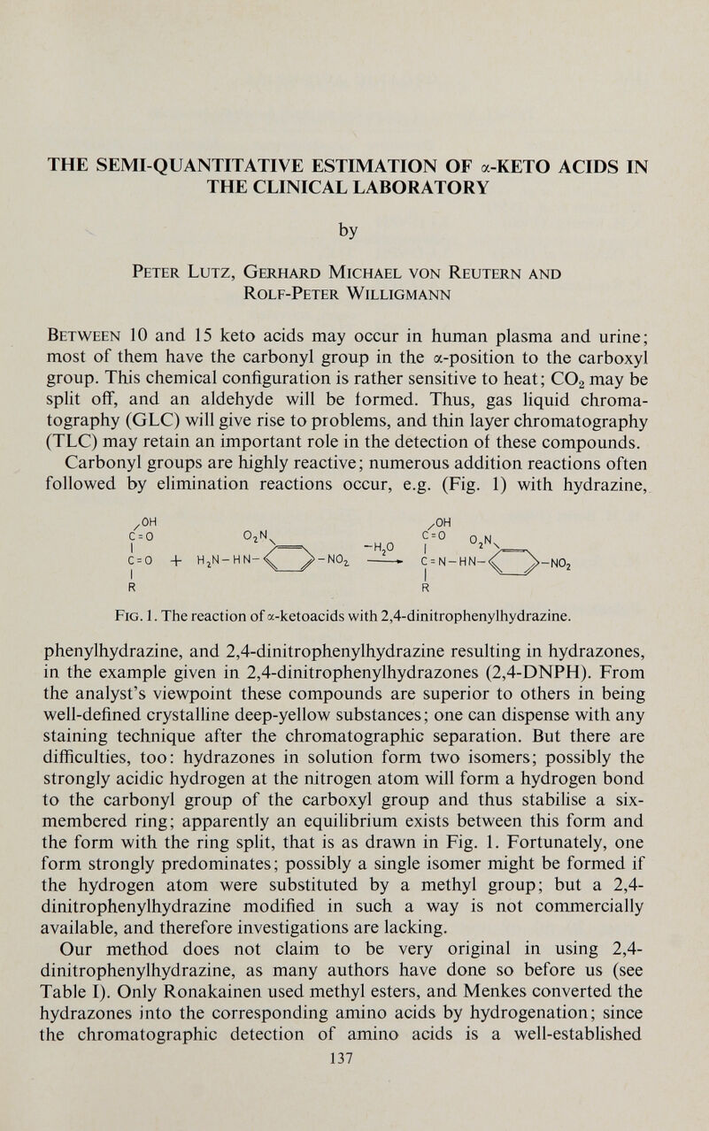 THE SEMI-QUANTITATIVE ESTIMATION OF a-KETO ACIDS IN THE CLINICAL LABORATORY by Peter Lutz, Gerhard Michael von Reutern and Rolf-Peter Willigmann Between 10 and 15 keto acids may occur in human plasma and urine; most of them have the carbonyl group in the a-position to the carboxyl group. This chemical configuration is rather sensitive to heat; CO2 may be split off, and an aldehyde will be iormed. Thus, gas liquid chroma¬ tography (GLC) will give rise to problems, and thin layer chromatography (TLC) may retain an important role in the detection of these compounds. Carbonyl groups are highly reactive ; numerous addition reactions often followed by elimination reactions occur, e.g. (Fig. 1) with hydrazine, /он /он c = 0 ojn c = 0 0 n 1 >=\ -Ч2О I ' >=\ c = 0 + hjn-hn-^^^ /-noi » c = n-hn-<^^ ^-noj r r Fig. 1. The reaction of a-ketoacids with 2,4-dinitrophenylhydrazine. Phenylhydrazine, and 2,4-dinitrophenylhydrazine resulting in hydrazones, in the example given in 2,4-dinitrophenylhydrazones (2,4-DNPH). From the analyst's viewpoint these compounds are superior to others in being well-defined crystalline deep-yellow substances; one can dispense with any staining technique after the chromatographic separation. But there are difficulties, too: hydrazones in solution form two isomers; possibly the strongly acidic hydrogen at the nitrogen atom will form a hydrogen bond to the carbonyl group of the carboxyl group and thus stabilise a six- membered ring; apparently an equilibrium exists between this form and the form with the ring split, that is as drawn in Fig. 1. Fortunately, one form strongly predominates; possibly a single isomer might be formed if the hydrogen atom were substituted by a methyl group; but a 2,4- dinitrophenylhydrazine modified in such a way is not commercially available, and therefore investigations are lacking. Our method does not claim to be very original in using 2,4- dinitrophenylhydrazine, as many authors have done so before us (see Table I). Only Ronakainen used methyl esters, and Menkes converted the hydrazones into the corresponding amino acids by hydrogénation; since the chromatographic detection of amino acids is a well-established 137