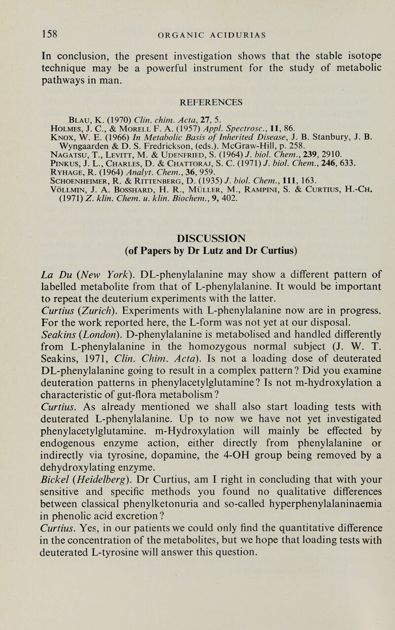 158 ORGANIC ACIDURIAS In conclusion, the present investigation shows that the stable isotope technique may be a powerful instrument for the study of metabolic pathways in man. REFERENCES Blau, К. (1970) Clin, chini. Acta, 27, 5. Holmes, J. С., & Morell F. A. (1957) Appi. Spectrosc., 11, 86. Knox, W. E. (1966) In Metabolic Basis of Inherited Disease, J. B. Stanbury, J. B. Wyngaarden & D. S. Fredrickson, (eds.). McGraw-Hill, p. 258. Nagatsu, t., Levitt, M. & Udenfried, S. (1964) J. biol. Chem., 239, 2910. PiNKus, J. L., Charles, D. & Chattoraj, S. C. (1971) J. biol. Chem., 246, 633. Ryhage, R. (1964) Analyt. Chem., 36, 959. ScHOENHEiMER, R. & Rittenberg, D. (1935) J. biol. Chem., Ill, 163. Völlmin, J. A. Bosshard, H. R., Müller, M., Rampini, S. & Curtius, H.-Ch. (1971) Z. klin. Chem. u. klin. Biochem., 9, 402. DISCUSSION (of Papers by Dr Lutz and Dr Curtius) La Du (New York). DL-phenylalanine may show a different pattern of labelled metabolite from that of L-phenylalanine. It would be important to repeat the deuterium experiments with the latter. Curtius {Zurich). Experiments with L-phenylalanine now are in progress. For the work reported here, the L-form was not yet at our disposal. Seakins {London). D-phenylalanine is metabolised and handled differently from L-phenylalanine in the homozygous normal subject (J. W. T. Seakins, 1971, Clin. Chim. Acta). Is not a loading dose of deuterated DL-phenylalanine going to result in a complex pattern ? Did you examine deuteration patterns in phenylacetylglutamine ? Is not m-hydroxylation a characteristic of gut-ñora metabolism ? Curtius. As already mentioned we shall also start loading tests with deuterated L-phenylalanine. Up to now we have not yet investigated phenylacetylglutamine. m-Hydroxylation will mainly be effected by endogenous enzyme action, either directly from phenylalanine or indirectly via tyrosine, dopamine, the 4-OH group being removed by a dehydroxylating enzyme. Eickel {Heidelberg). Dr Curtius, am I right in concluding that with your sensitive and specific methods you found no qualitative differences between classical phenylketonuria and so-called hyperphenylalaninaemia in phenolic acid excretion? Curtius. Yes, in our patients we could only find the quantitative difference in the concentration of the metabolites, but we hope that loading tests with deuterated L-tyrosine will answer this question.