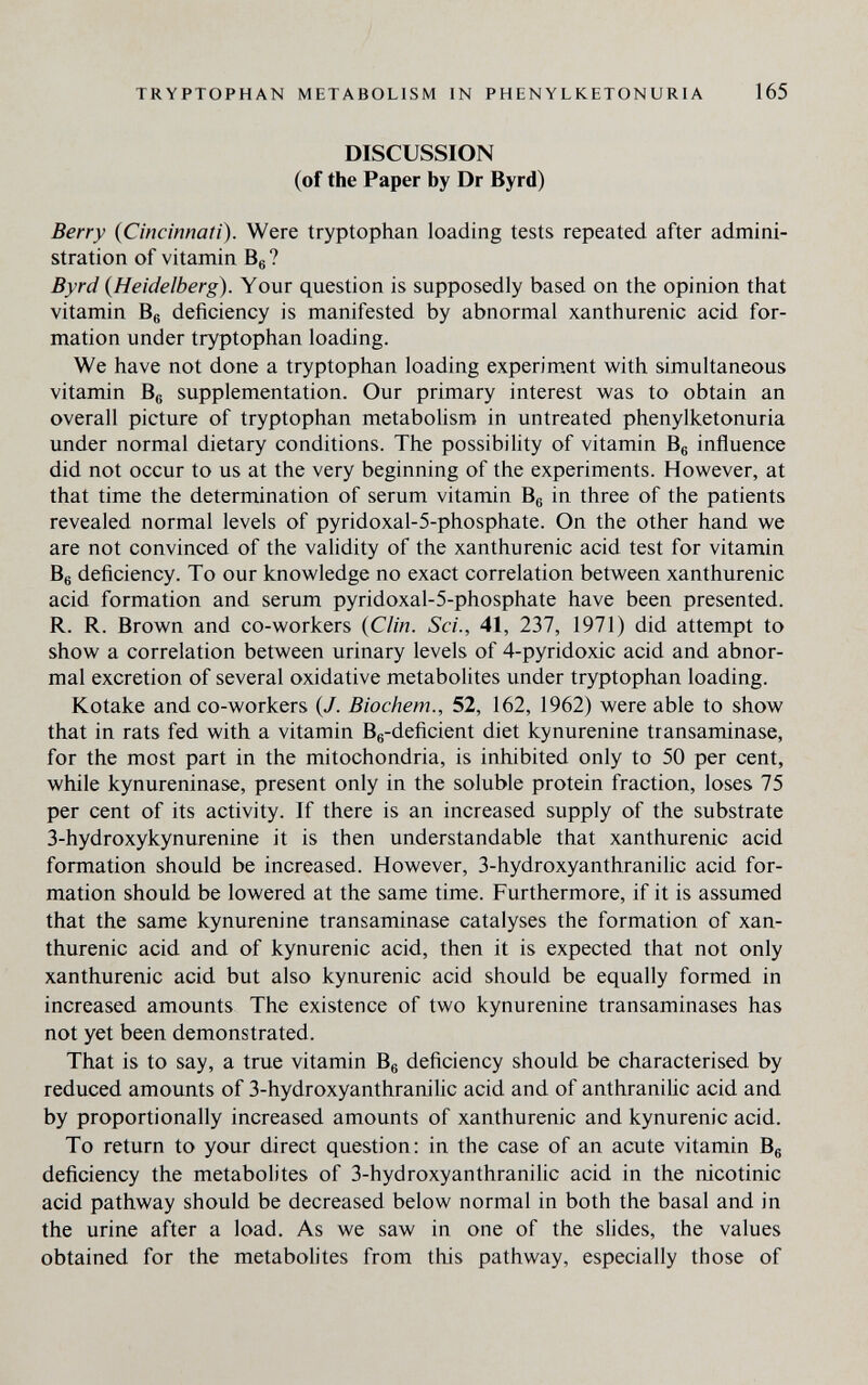 TRYPTOPHAN METABOLISM IN PHENYLKETONURIA 165 DISCUSSION (of the Paper by Dr Byrd) Berry {Cincinnati). Were tryptophan loading tests repeated after admini¬ stration of vitamin Bg? Byrd {Heidelberg). Your question is supposedly based on the opinion that vitamin Be deficiency is manifested by abnormal xanthurenic acid for¬ mation under tryptophan loading. We have not done a tryptophan loading experiment with simultaneous vitamin Bg supplementation. Our primary interest was to obtain an overall picture of tryptophan metabolism in untreated phenylketonuria under normal dietary conditions. The possibility of vitamin Bg influence did not occur to us at the very beginning of the experiments. However, at that time the determination of serum vitamin Bg in three of the patients revealed normal levels of pyridoxal-5-phosphate. On the other hand we are not convinced of the validity of the xanthurenic acid test for vitamin Bg deficiency. To our knowledge no exact correlation between xanthurenic acid formation and serum pyridoxal-5-phosphate have been presented. R. R. Brown and co-workers {Clin. Sci., 41, 237, 1971) did attempt to show a correlation between urinary levels of 4-pyridoxic acid and abnor¬ mal excretion of several oxidative metabolites under tryptophan loading. Kotake and co-workers {J. Biochem., 52, 162, 1962) were able to show that in rats fed with a vitamin Bg-deficient diet kynurenine transaminase, for the most part in the mitochondria, is inhibited only to 50 per cent, while kynureninase, present only in the soluble protein fraction, loses 75 per cent of its activity. If there is an increased supply of the substrate 3-hydroxykynurenine it is then understandable that xanthurenic acid formation should be increased. However, 3-hydroxyanthranilic acid for¬ mation should be lowered at the same time. Furthermore, if it is assumed that the same kynurenine transaminase catalyses the formation of xan¬ thurenic acid and of kynurenic acid, then it is expected that not only xanthurenic acid but also kynurenic acid should be equally formed in increased amounts The existence of two kynurenine transaminases has not yet been demonstrated. That is to say, a true vitamin Bg deficiency should be characterised by reduced amounts of 3-hydroxyanthranilic acid and of anthranilic acid and by proportionally increased amounts of xanthurenic and kynurenic acid. To return to your direct question: in the case of an acute vitamin Bg deficiency the metabolites of 3-hydroxyanthranilic acid in the nicotinic acid pathway should be decreased below normal in both the basal and in the urine after a load. As we saw in one of the slides, the values obtained for the metabolites from this pathway, especially those of