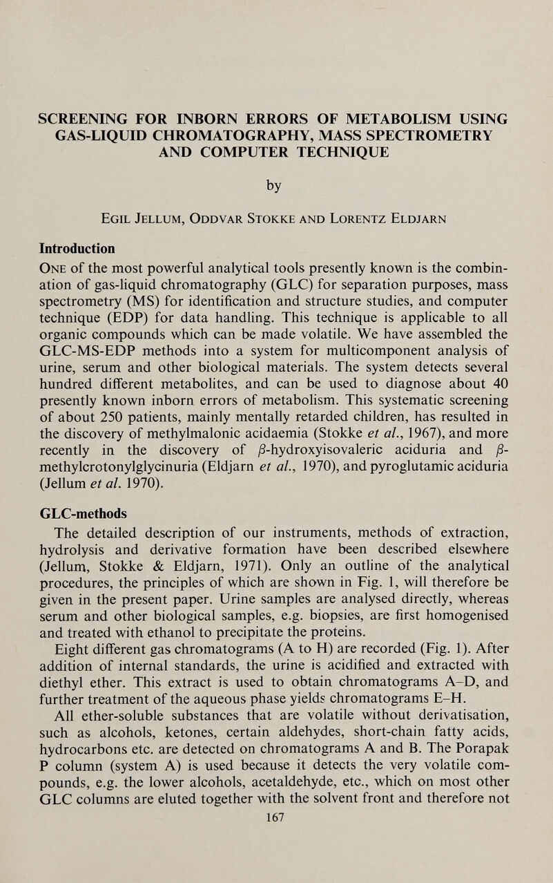 SCREENING FOR INBORN ERRORS OF METABOLISM USING GAS-LIQUID CHROMATOGRAPHY, MASS SPECTROMETRY AND COMPUTER TECHNIQUE by Egil Jellum, Oddvar Stokke and Lorentz Eldjarn Introduction One of the most powerful analytical tools presently known is the combin¬ ation of gas-liquid chromatography (GLC) for separation purposes, mass spectrometry (MS) for identification and structure studies, and computer technique (ED?) for data handling. This technique is applicable to all organic compounds which can be made volatile. We have assembled the GLC-MS-EDP methods into a system for multicomponent analysis of urine, serum and other biological materials. The system detects several hundred different metabolites, and can be used to diagnose about 40 presently known inborn errors of metabolism. This systematic screening of about 250 patients, mainly mentally retarded children, has resulted in the discovery of methylmalonic acidaemia (Stokke et al, 1967), and more recently in the discovery of ^S-hydroxyisovaleric aciduria and ß- methylcrotonylglycinuria (Eldjarn et al., 1970), and pyroglutamic aciduria (Jellum et al. 1970). GLC-methods The detailed description of our instruments, methods of extraction, hydrolysis and derivative formation have been described elsewhere (Jellum, Stokke & Eldjarn, 1971). Only an outline of the analytical procedures, the principles of which are shown in Fig. 1, will therefore be given in the present paper. Urine samples are analysed directly, whereas serum and other biological samples, e.g. biopsies, are first homogenised and treated with ethanol to precipitate the proteins. Eight different gas chromatograms (A to H) are recorded (Fig. 1). After addition of internal standards, the urine is acidified and extracted with diethyl ether. This extract is used to obtain chromatograms A-D, and further treatment of the aqueous phase yields chromatograms E-H. All ether-soluble substances that are volatile without derivatisation, such as alcohols, ketones, certain aldehydes, short-chain fatty acids, hydrocarbons etc. are detected on chromatograms A and B. The Porapak P column (system A) is used because it detects the very volatile com¬ pounds, e.g. the lower alcohols, acetaldehyde, etc., which on most other GLC columns are eluted together with the solvent front and therefore not 167