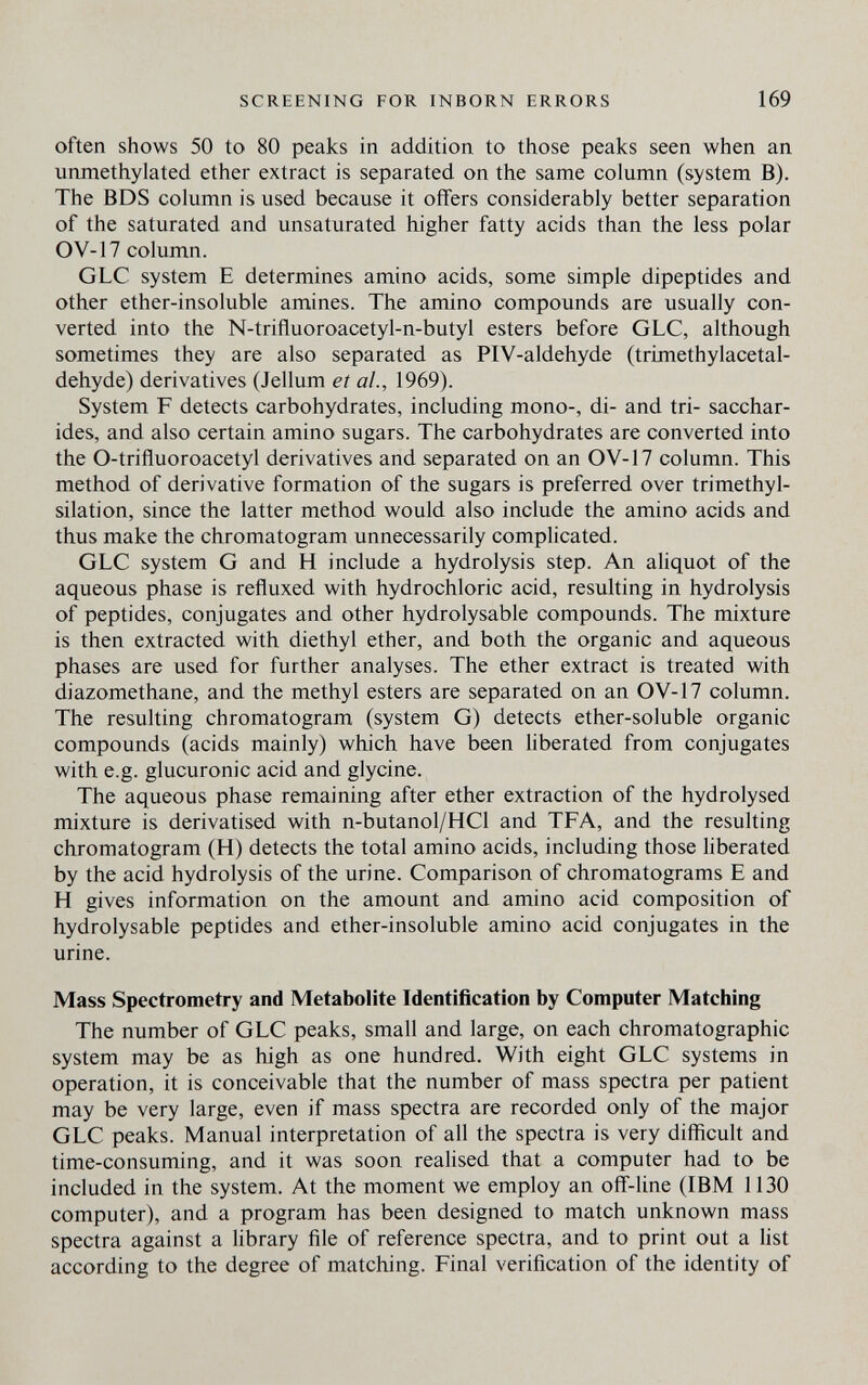 SCREENING FOR INBORN ERRORS 169 often shows 50 to 80 peaks in addition to those peaks seen when an unmethylated ether extract is separated on the same column (system B). The BDS column is used because it offers considerably better separation of the saturated and unsaturated higher fatty acids than the less polar OV-17 column. GLC system E determines amino acids, some simple dipeptides and other ether-insoluble amines. The amino compounds are usually con¬ verted into the N-trifluoroacetyl-n-butyl esters before GLC, although sometimes they are also separated as PIV-aldehyde (trimethylacetal- dehyde) derivatives (Jellum et al., 1969). System F detects carbohydrates, including mono-, di- and tri- sacchar¬ ides, and also certain amino sugars. The carbohydrates are converted into the O-trifluoroacetyl derivatives and separated on an OV-17 column. This method of derivative formation of the sugars is preferred over trimethyl- silation, since the latter method would also include the amino acids and thus make the chromatogram unnecessarily complicated. GLC system G and H include a hydrolysis step. An aliquot of the aqueous phase is refluxed with hydrochloric acid, resulting in hydrolysis of peptides, conjugates and other hydrolysable compounds. The mixture is then extracted with diethyl ether, and both the organic and aqueous phases are used for further analyses. The ether extract is treated with diazomethane, and the methyl esters are separated on an OV-17 column. The resulting chromatogram (system G) detects ether-soluble organic compounds (acids mainly) which have been liberated from conjugates with e.g. glucuronic acid and glycine. The aqueous phase remaining after ether extraction of the hydrolysed mixture is derivatised with n-butanol/HCl and TFA, and the resulting chromatogram (H) detects the total amino acids, including those liberated by the acid hydrolysis of the urine. Comparison of chromatograms E and H gives information on the amount and amino acid composition of hydrolysable peptides and ether-insoluble amino acid conjugates in the urine. Mass Spectrometry and Metabolite Identification by Computer Matching The number of GLC peaks, small and large, on each chromatographic system may be as high as one hundred. With eight GLC systems in operation, it is conceivable that the number of mass spectra per patient may be very large, even if mass spectra are recorded only of the major GLC peaks. Manual interpretation of all the spectra is very difficult and time-consuming, and it was soon realised that a computer had to be included in the system. At the moment we employ an off-line (IBM 1130 computer), and a program has been designed to match unknown mass spectra against a library file of reference spectra, and to print out a list according to the degree of matching. Final verification of the identity of