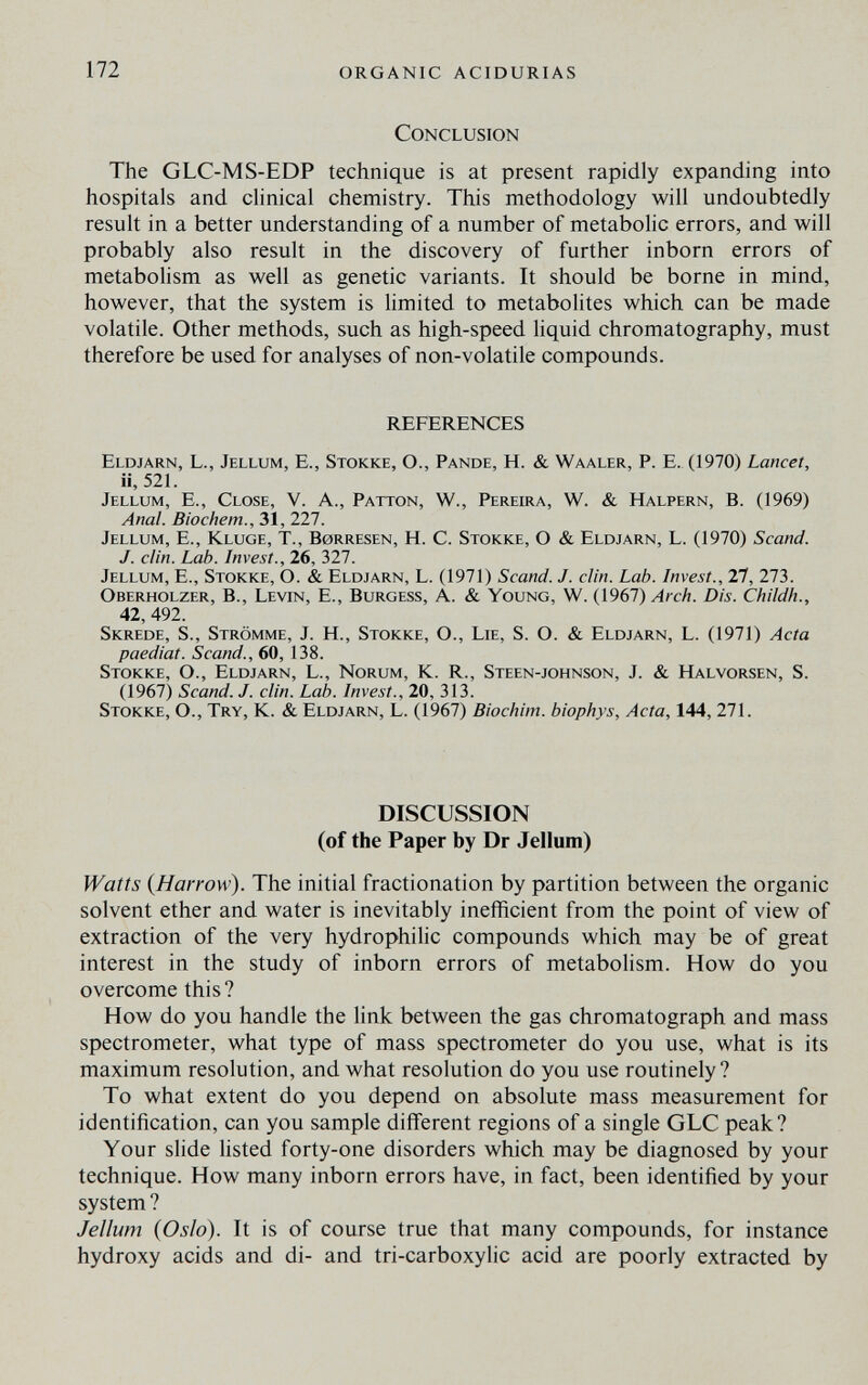 172 organic acidurias Conclusion The GLC-MS-EDP technique is at present rapidly expanding into hospitals and clinical chemistry. This methodology will undoubtedly result in a better understanding of a number of metabolic errors, and will probably also result in the discovery of further inborn errors of metabolism as well as genetic variants. It should be borne in mind, however, that the system is limited to metabolites which can be made volatile. Other methods, such as high-speed liquid chromatography, must therefore be used for analyses of non-volatile compounds. REFERENCES Eldjarn, L., Jellum, E., Stokke, O., Pande, H. & Waaler, P. E.. (1970) Lancet, ii, 521. Jellum, E., Close, V. A., Patton, W., Pereira, W. & Halpern, B. (1969) Anal. Biochem., 31, 227. Jellum, E., Kluge, T., Borresen, H. C. Stokke, О & Eldjarn, L. (1970) Scand. J. din. Lab. Invest., 26, 327. Jellum, E., Stokke, O. & Eldjarn, L. (1971) Scand. J. din. Lab. Invest., 21, 273. Oberholzer, в., Levin, E., Burgess, A. & Young, W. {1961) Arch. Dis. Childh., 42, 492. Skrede, S., Strömme, J. H., Stokke, O., Lie, S. O. & Eldjarn, L. (1971) Acta paediat. Scand., 60, 138. Stokke, O., Eldjarn, L., Norum, K. R., Steen-johnson, J. & Halvorsen, S. (1967) Scand. J. din. Lab. Invest., 20, 313. Stokke, O., Try, K. & Eldjarn, L. (1967) Biochim. biophys. Acta, 144, 271. DISCUSSION (of the Paper by Dr Jellum) Watts {Harrow). The initial fractionation by partition between the organic solvent ether and water is inevitably inefficient from the point of view of extraction of the very hydrophilic compounds which may be of great interest in the study of inborn errors of metabolism. How do you overcome this? How do you handle the link between the gas Chromatograph and mass spectrometer, what type of mass spectrometer do you use, what is its maximum resolution, and what resolution do you use routinely? To what extent do you depend on absolute mass measurement for identification, can you sample different regions of a single GLC peak? Your slide hsted forty-one disorders which may be diagnosed by your technique. How many inborn errors have, in fact, been identified by your system ? Jellum {Oslo). It is of course true that many compounds, for instance hydroxy acids and di- and tri-carboxylic acid are poorly extracted by