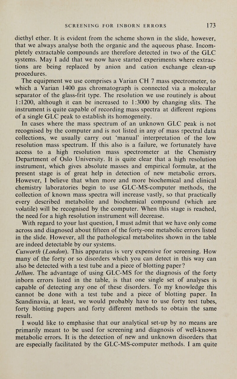 SCREENING FOR INBORN ERRORS 173 diethyl ether. It is evident from the scheme shown in the slide, however, that we always analyse both the organic and the aqueous phase. Incom¬ pletely extractable compounds are therefore detected in two of the GLC systems. May I add that we now have started experiments where extrac¬ tions are being replaced by anion and cation exchange clean-up procedures. The equipment we use comprises a Varian CH 7 mass spectrometer, to which a Varian 1400 gas Chromatograph is connected via a molecular separator of the glass-frit type. The resolution we use routinely is about 1:1200, although it can be increased to 1:3000 by changing slits. The instrument is quite capable of recording mass spectra at different regions of a single GLC peak to establish its homogeneity. In cases where the mass spectrum of an unknown GLC peak is not recognised by the computer and is not listed in any of mass spectral data collections, we usually carry out 'manual' interpretation of the low resolution mass spectrum. If this also is a failure, we fortunately have access to a high resolution mass spectrometer at the Chemistry Department of Oslo University. It is quite clear that a high resolution instrument, which gives absolute masses and empirical formulae, at the present stage is of great help in detection of new metabolic errors. However, I believe that when more and more biochemical and clinical chemistry laboratories begin to use GLC-MS-computer methods, the collection of known mass spectra will increase vastly, so that practically every described metabolite and biochemical compound (which are volatile) will be recognised by the computer. When this stage is reached, the need for a high resolution instrument will decrease. With regard to your last question, I must admit that we have only come across and diagnosed about fifteen of the forty-one metabolic errors listed in the slide. However, all the pathological metabolites shown in the table are indeed detectable by our systems. Cusworth {London). This apparatus is very expensive for screening. How many of the forty or so disorders which you can detect in this way can also be detected with a test tube and a piece of blotting paper? Jellum. The advantage of using GLC-MS for the diagnosis of the forty inborn errors listed in the table, is that one single set of analyses is capable of detecting any one of these disorders. To my knowledge this cannot be done with a test tube and a piece of blotting paper. In Scandinavia, at least, we would probably have to use forty test tubes, forty blotting papers and forty different methods to obtain the same result. I would like to emphasise that our analytical set-up by no means are primarily meant to be used for screening and diagnosis of well-known metabohc errors. It is the detection of new and unknown disorders that are especially facilitated by the GLC-MS-computer methods. I am quite