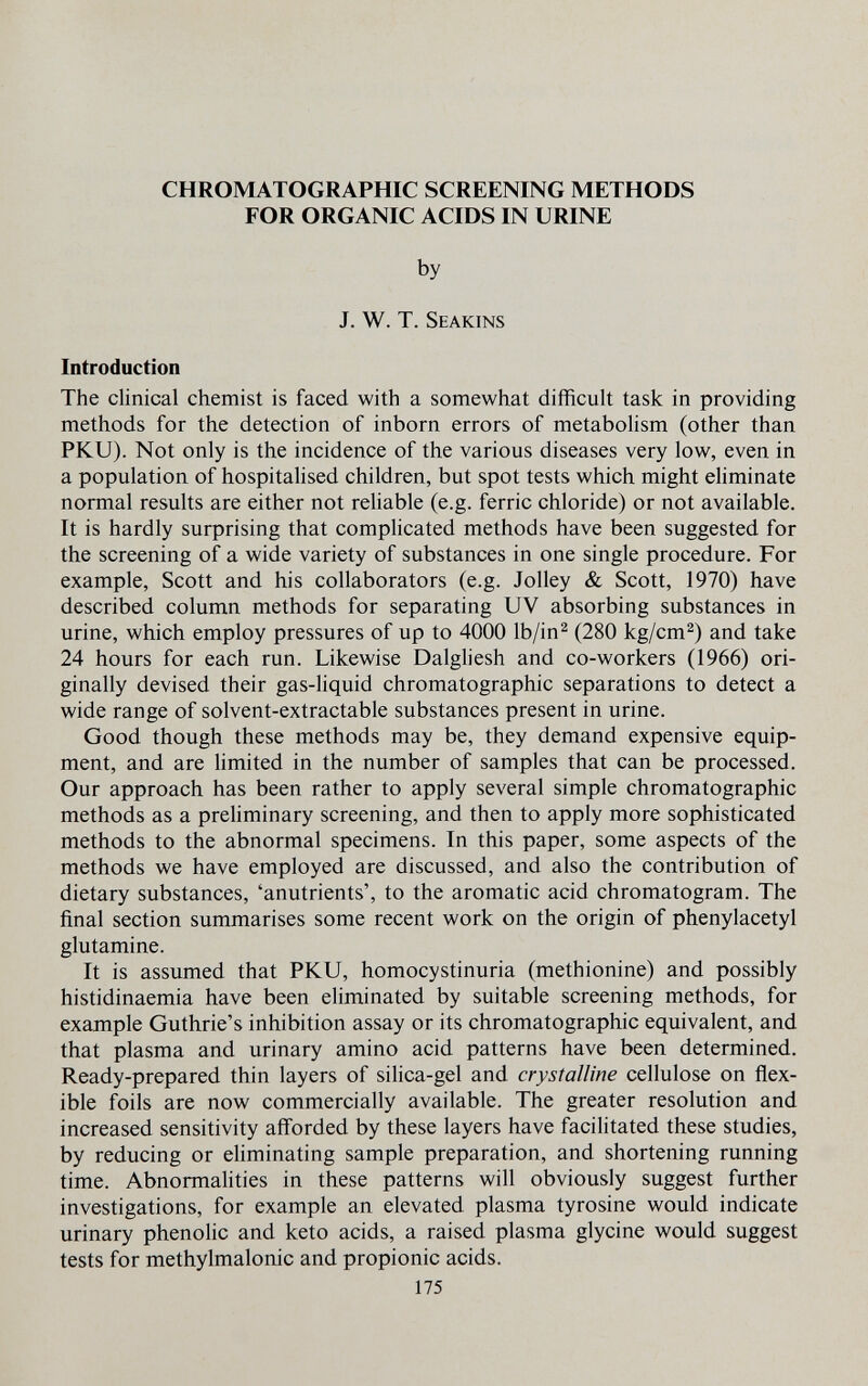 CHROMATOGRAPHIC SCREENING METHODS FOR ORGANIC ACIDS IN URINE by J. W. T. Seakins Introduction The clinical chemist is faced with a somewhat difficult task in providing methods for the detection of inborn errors of metabolism (other than PKU). Not only is the incidence of the various diseases very low, even in a population of hospitalised children, but spot tests which might eliminate normal results are either not reliable (e.g. ferric chloride) or not available. It is hardly surprising that complicated methods have been suggested for the screening of a wide variety of substances in one single procedure. For example, Scott and his collaborators (e.g. Jolley 8l Scott, 1970) have described column methods for separating UV absorbing substances in urine, which employ pressures of up to 4000 Ib/in^ (280 kg/cm^) and take 24 hours for each run. Likewise Dalgliesh and co-workers (1966) ori¬ ginally devised their gas-liquid chromatographic separations to detect a wide range of solvent-extractable substances present in urine. Good though these methods may be, they demand expensive equip¬ ment, and are limited in the number of samples that can be processed. Our approach has been rather to apply several simple chromatographic methods as a preliminary screening, and then to apply more sophisticated methods to the abnormal specimens. In this paper, some aspects of the methods we have employed are discussed, and also the contribution of dietary substances, 'anutrients', to the aromatic acid chromatogram. The final section summarises some recent work on the origin of phenylacetyl glutamine. It is assumed that PKU, homocystinuria (methionine) and possibly histidinaemia have been eliminated by suitable screening methods, for example Guthrie's inhibition assay or its chromatographic equivalent, and that plasma and urinary amino acid patterns have been determined. Ready-prepared thin layers of silica-gel and crystalline cellulose on flex¬ ible foils are now commercially available. The greater resolution and increased sensitivity afforded by these layers have facilitated these studies, by reducing or eliminating sample preparation, and shortening running time. Abnormalities in these patterns will obviously suggest further investigations, for example an elevated plasma tyrosine would indicate urinary phenolic and keto acids, a raised plasma glycine would suggest tests for methylmalonic and propionic acids. 175