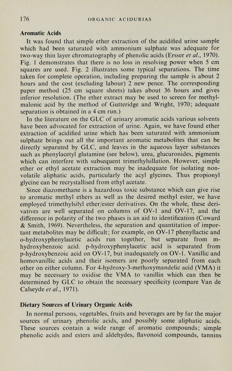 176 ORGANIC ACIDURIAS Aromatic Acids It was found that simple ether extraction of the acidified urine sample which had been saturated with ammonium sulphate was adequate for two-way thin layer chromatography of phenolic acids (Ersser et al., 1970). Fig. 1 demonstrates that there is no loss in resolving power when 5 cm squares are used. Fig. 2 illustrates some typical separations. The time taken for complete operation, including preparing the sample is about 2 hours and the cost (excluding labour) 2 new pence. The corresponding paper method (25 cm square sheets) takes about 36 hours and gives inferior resolution. (The ether extract may be used to screen for methyl¬ malonic acid by the method of Gutteridge and Wright, 1970; adequate separation is obtained in a 4 cm run.) In the literature on the GLC of urinary aromatic acids various solvents have been advocated for extraction of urine. Again, we have found ether extraction of acidified urine which has been saturated with ammonium sulphate brings out all the important aromatic metabolites that can be directly separated by GLC, and leaves in the aqueous layer substances such as phenylacetyl glutamine (see below), urea, glucuronides, pigments which can interfere with subsequent trimethylsillation. However, simple ether or ethyl acetate extraction may be inadequate for isolating non¬ volatile aliphatic acids, particularly the acyl glycines. Thus propionyl glycine can be recrystallised from ethyl acetate. Since diazomethane is a hazardous toxic substance which can give rise to aromatic methyl ethers as well as the desired methyl ester, we have employed trimethylsilyl ether/ester derivatives. On the whole, these deri¬ vatives are well separated on columns of OV-1 and OV-17, and the difference in polarity of the two phases is an aid to identification (Coward & Smith, 1969). Nevertheless, the separation and quantitation of impor¬ tant metabolites may be diflicult; for example, on OV-17 phenyllactic and o-hydroxyphenylacetic acids run together, but separate from m- hydroxybenzoic acid, p-hydroxyphenylacetic acid is separated from p-hydroxybenzoic acid on OV-17, but inadequately on OV-1. Vanillic and homovanillic acids and their isomers are poorly separated from each other on either column. For 4-hydroxy-3-methoxymandelic acid (VMA) it may be necessary to oxidise the VMA to vanillin which can then be determined by GLC to obtain the necessary specificity (compare Van de Calseyde et al., 1971). Dietary Sources of Urinary Organic Acids In normal persons, vegetables, fruits and beverages are by far the major sources of urinary phenolic acids, and possibly some aliphatic acids. These sources contain a wide range of aromatic compounds; simple phenolic acids and esters and aldehydes, flavonoid compounds, tannins