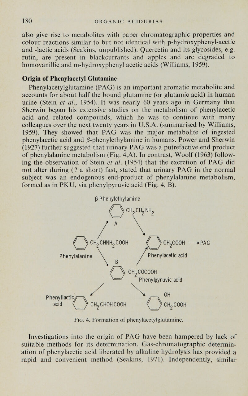 180 ORGANIC ACIDURIAS also give rise to metabolites with paper chromatographic properties and colour reactions similar to but not identical with p-hydroxyphenyl-acetic and -lactic acids (Seakins, unpublished). Quercetin and its glycosides, e.g. rutin, are present in blackcurrants and apples and are degraded to homovanillic and m-hydroxyphenyl acetic acids (Williams, 1959). Origin of Phenylacetyl Glutamine Phenylacetylglutamine (PAG) is an important aromatic metabolite and accounts for about half the bound glutamine (or glutamic acid) in human urine (Stein et al., 1954). It was nearly 60 years ago in Germany that Sherwin began his extensive studies on the metabolism of phenylacetic acid and related compounds, which he was to continue with many colleagues over the next twenty years in U.S.A. (summarised by Wilhams, 1959). They showed that PAG was the major metaboHte of ingested phenylacetic acid and /3-phenylethylamine in humans. Power and Sherwin (1927) further suggested that urinary PAG was a putrefactive end product of phenylalanine metabolism (Fig. 4,A). In contrast, Woolf (1963) follow¬ ing the observation of Stein et al. (1954) that the excretion of PAG did not alter during (? a short) fast, stated that urinary PAG in the normal subject was an endogenous end-product of phenylalanine metabolism, formed as in PKU, via phenylpyruvic acid (Fig. 4, B). ß Phenylethylamine <^^CH2CH2 A <^^CH2CHNH2C00H f СН^СООН —kPAG Phenylalanine ^ / Phenylacetic acid CH2COCOOH Phenylpyruvic acid Phenyllactic^^—^ л—^ - ■ acid f) CH2CHOHCOOH <f)cH2C00H Fig. 4. Formation of phenylacetylglutamine. OH Investigations into the origin of PAG have been hampered by lack of suitable methods for its determination. Gas-chromatographic determin¬ ation of phenylacetic acid liberated by alkaline hydrolysis has provided a rapid and convenient method (Seakins, 1971). Independently, similar