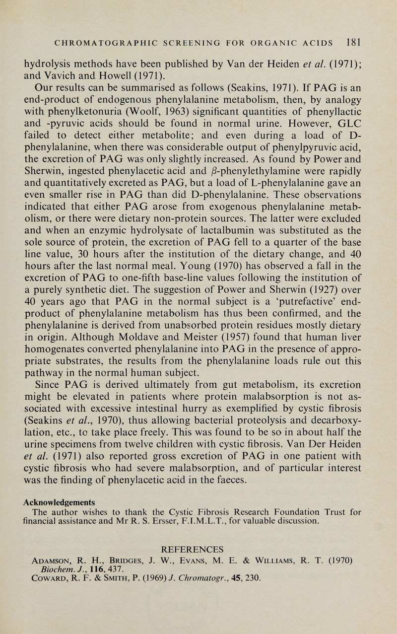 CHROMATOGRAPHIC SCREENING FOR ORGANIC ACIDS 181 hydrolysis methods have been published by Van der Heiden et al. (1971); and Vavich and Howell (1971). Our results can be summarised as follows (Seakins, 1971). If PAG is an end-product of endogenous phenylalanine metabolism, then, by analogy with phenylketonuria (Woolf, 1963) significant quantities of phenyllactic and -pyruvic acids should be found in normal urine. However, GLC failed to detect either metabolite; and even during a load of D- phenylalanine, when there was considerable output of phenylpyruvic acid, the excretion of PAG was only slightly increased. As found by Power and Sherwin, ingested phenylacetic acid and jS-phenylethylamine were rapidly and quantitatively excreted as PAG, but a load of L-phenylalanine gave an even smaller rise in PAG than did D-phenylalanine. These observations indicated that either PAG arose from exogenous phenylalanine metab¬ olism, or there were dietary non-protein sources. The latter were excluded and when an enzymic hydrolysate of lactalbumin was substituted as the sole source of protein, the excretion of PAG fell to a quarter of the base line value, 30 hours after the institution of the dietary change, and 40 hours after the last normal meal. Young (1970) has observed a fall in the excretion of PAG to one-fifth base-line values following the institution of a purely synthetic diet. The suggestion of Power and Sherwin (1927) over 40 years ago that PAG in the normal subject is a 'putrefactive' end- product of phenylalanine metabolism has thus been confirmed, and the phenylalanine is derived from unabsorbed protein residues mostly dietary in origin. Although Moldave and Meister (1957) found that human liver homogenates converted phenylalanine into PAG in the presence of appro¬ priate substrates, the results from the phenylalanine loads rule out this pathway in the normal human subject. Since PAG is derived ultimately from gut metabolism, its excretion might be elevated in patients where protein malabsorption is not as¬ sociated with excessive intestinal hurry as exemplified by cystic fibrosis (Seakins et al., 1970), thus allowing bacterial proteolysis and decarboxy¬ lation, etc., to take place freely. This was found to be so in about half the urine specimens from twelve children with cystic fibrosis. Van Der Heiden et al. (1971) also reported gross excretion of PAG in one patient with cystic fibrosis who had severe malabsorption, and of particular interest was the finding of phenylacetic acid in the faeces. Acknowledgements The author wishes to thank the Cystic Fibrosis Research Foundation Trust for financial assistance and Mr R. S. Ersser, F.I.M.L.T., for valuable discussion. REFERENCES Adamson, R. H., Bridges, J. W., Evans, M. E. & Williams, R. T. (1970) Biochem. J., 116, 437. Coward, R. F. & Smith, P. (1969) /. Chromatogr., 45, 230.