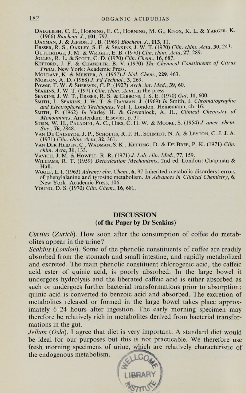 182 organic acidurias Dalgliesh, C. е., Horning, E. C., Horning, M. G., Knox, K. L. & Yarger, K. (1966) Biochem. J., 101, 792. Dayman, J. & Jepson, J . B. (1969) Biochem. J., 113,11. Ersser, R. S., Oakley, S. E. & Seakins, J. W. T. (1970) Clin. chim. Acta, 30, 243. Gutteridge, J. M. & Wright, E. B. (1970) Clin. chim. Acta, 27, 289. Jolley, R. L. & Scott, C. D. (1970) Clin. Chem., 16, 687. Kefford, J. F. & Chandler, B. V. (1970) The Chemical Constituents of Citrus Fruits. New York: Academic Press. Moldave, К. & Meister, A. (1957)/. biol. Chem., 229,463. Morton, A. D. (1968) J. Fd Technol., 3, 269. Power, F. W. & Sherwin, C. P. (1927) Arch. int. Med., 39, 60. Seakins, J. W. T. (1971) Clin. chim. Acta, in the press. Seakins, J. W. T., Ersser, R. S. & Gibbons, I. S. E. (1970) Gut, 11, 600. Smith, I., Seakins, J. W. T. & Dayman, J. (1969) In Smith, I. Chromatographic and Electrophoretic Techniques, Vol. 1, London: Heinemann, ch. 16. Smith, P. (1962) In Varley H. & Gowenlock, A. H., Clinical Chemistry of Monoamines. Amsterdam : Elsevier, p. 31. Stein, W. H., Paladini, A. C., Hirs, C. H. W. & Moore, S. (1954) J. amer. chem. Soc.,16, 2848. Van De Calseyde, J. P., Scholtis, R. J. Н., Schmidt, N. A. & Leyton, C. J. J. A. (1971) Clin. chim. Acta, 32, 361. Van Der Heiden, С., Wadman, S. К., Ketting. D. & De Bree, P. К. (1971) Clin. chim. Acta, 31, 133. Vavich, J. M. & Howell, R. R. (1971) J. Lab. din. Med., 77, 159. Williams, R. T. (1959) Detoxication Mechanisms, 2nd ed. London: Chapman & Hall. Woolf, L. L (1963) Advanc: din. Chem., 6, 97 Inherited metabolic disorders : errors of phenylalanine and tyrosine metabolism. In Advances in Clinical Chemistry, 6, New York: Academic Press, 106. Young, D. S. (1970) Clin. Chem., 16, 681. DISCUSSION (of the Paper by Dr Seakins) Curtius {Zurich). How soon after the consumption of coffee do metab¬ olites appear in the urine? Seakins {London). Some of the phenolic constituents of coffee are readily absorbed from the stomach and small intestine, and rapidly metabolized and excreted. The main phenolic constituent chlorogenic acid, the cafîeic acid ester of quinic acid, is poorly absorbed. In the large bowel it undergoes hydrolysis and the liberated caffeic acid is either absorbed as such or undergoes further bacterial transformations prior to absorption; quinic acid is converted to benzoic acid and absorbed. The excretion of metabolites released or formed in the large bowel takes place approx¬ imately 6-24 hours after ingestion. The early morning specimen may therefore be relatively rich in metabolites derived from bacterial transfor¬ mations in the gut. Jellum {Oslo). I agree that diet is very important. A standard diet would be ideal for our puфoses but this is not practicable. We therefore use fresh morning specimens of urine, which are relatively characteristic of the endogenous metabolism. » i LIBRARY