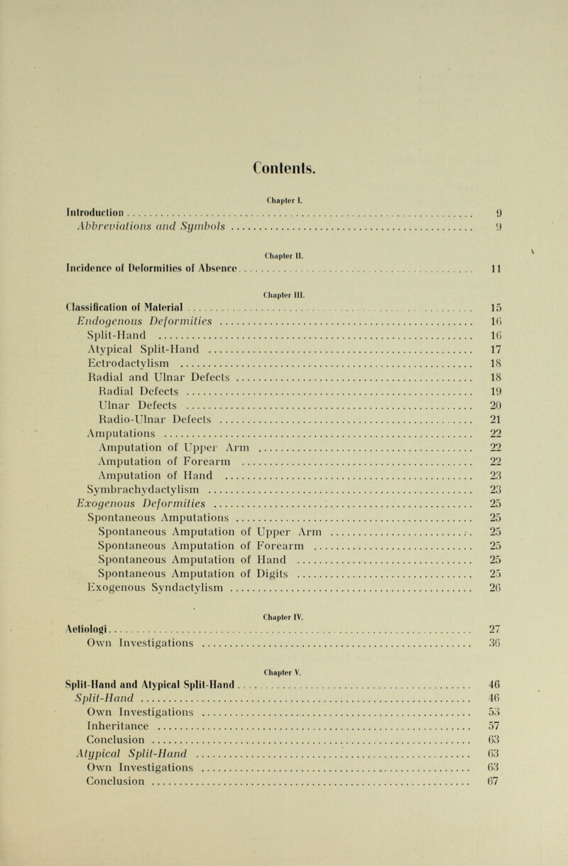 Contents. Chapter I. Introduction 9 Abbreviations and Symbols ( J Chapter II. Incidence of Deformities of Absence 11 Chapter III. Classification of Material 15 Endogenous Deformities 10 Split-Hand 10 Atypical Split-Hand 17 Ectrodactylism 18 Radial and Ulnar Defects 18 Radial Defects 19 Ulnar Defects 20 Radio-Ulnar Defects 21 Amputations 22 Amputation of Upper Arm 22 Amputation of Forearm 22 Amputation of Hand 23 Symbrachydactylism 23 Exogenous Deformities 25 Spontaneous Amputations 25 Spontaneous Amputation of Upper Arm .■. 25 Spontaneous Amputation of Forearm 25 Spontaneous Amputation of Hand 25 Spontaneous Amputation of Digits 25 Exogenous Syndactylism 20 Chapter IV. Aeiiologi 27 Own Investigations 30 Chapter V. Split-Hand and Atypical Split-Hand 40 Split-Hand 40 Own Investigations 53 Inheritance 57 Conclusion 03 Atypical Split-Hand 03 Own Investigations 03 Conclusion 07