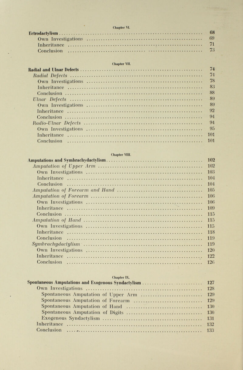 Chapter VI. Ectrodactylism 68 Own Investigations 60 Inheritance 71 Conclusion 73 Chapter VII. Radial and Ulnar Defects 74 Radial Defects 74 Own Investigations 78 Inheritance 83 Conclusion 88 Ulnar Defects 89 Own Investigations 89 Inheritance 92 Conclusion 94 Radio-Ulnar Defects 94 Own Investigations 95 Inheritance 101 Conclusion 101 Chapter VIII. Amputations and Symbrachydactylism 102 Amputation of Upper Arm 102 Own Investigations 103 Inheritance 104 Conclusion 104 Amputation of Forearm and Hand 105 Amputation of Forearm 106 Own Investigations 100 Inheritance 109 Conclusion 115 Amputation of Hand 115 Own Investigations 115 Inheritance 118 Conclusion 119 Symbrachydactylism 119 Own Investigations 120 Inheritance 122 Conclusion 120 Chapter IX. Spontaneous Amputations and Exogenous Syndactylism 127 Own Investigations 128 Spontaneous Amputation of Upper Arm 129 Spontaneous Amputation of Forearm 129 Spontaneous Amputation of Hand 130 Spontaneous Amputation of Digits 130 Exogenous Syndactylism 131 Inheritance 132 Conclusion 133