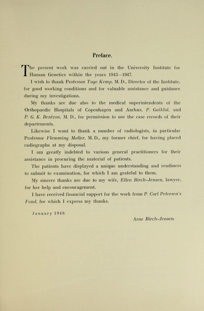 Preface. rhe present work was carried out in the University Institute for Human Genetics within the years 1943—1947. I wish to thank Professor Tage Kemp, M. D., Director of the Institute, for good working conditions and for valuable assistance and guidance during my investigations. My thanks are due also to the medical superintendents of the Orthopaedic Hospitals of Copenhagen and Aarhus, P. Guildal, and P. G. K. Bentzon, M. D., for permission to use the case records of their départements. Likewise I want to thank a number of radiologists, in particular Professor Flemming Moller, M. D., my former chief, for having placed radiographs at my disposal. I am greatly indebted to various general practitioners for their assistance in procuring the material of patients. The patients have displayed a unique understanding and readiness to submit to examination, for which I am grateful to them. My sincere thanks are due to my wife, Ellen Birch-Jensen, lawyer, for her help and encouragement. I have received financial support for the work from P. Carl Petersen's Fond, for which I express my thanks. January 1949. Arne Birch-Jensen.