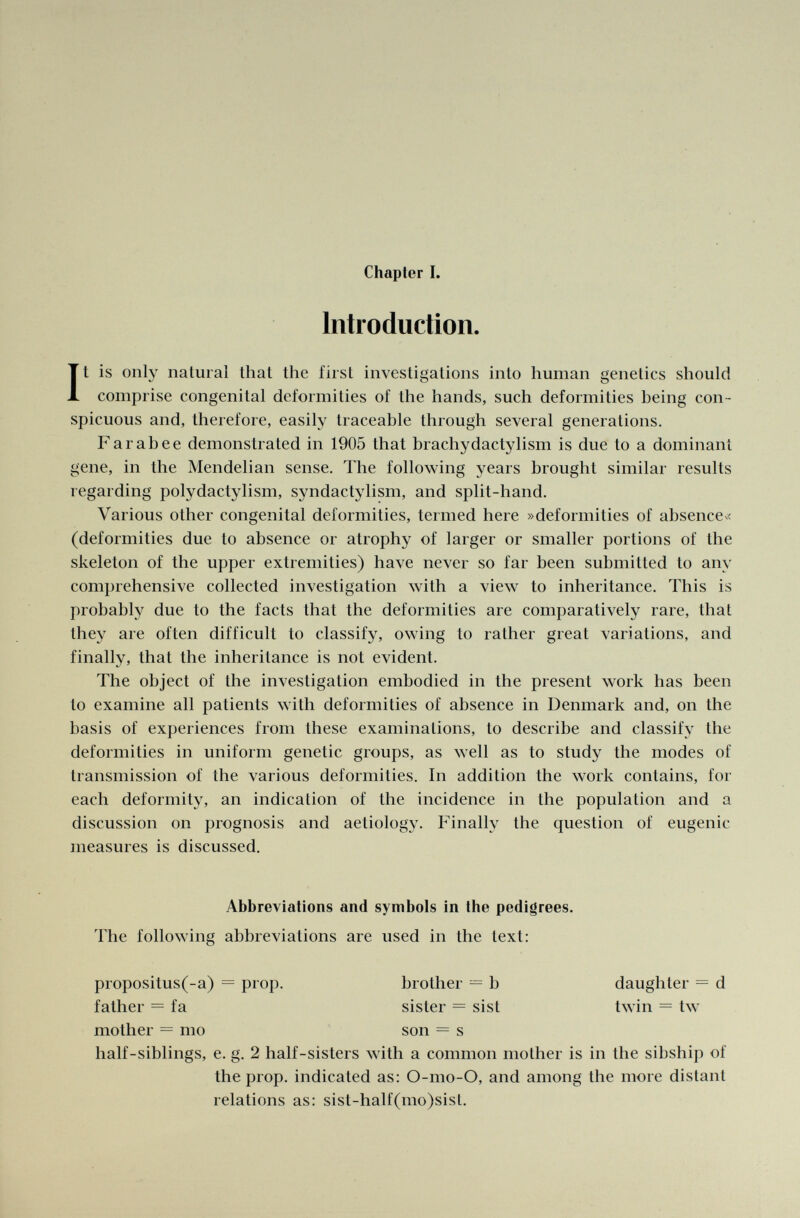 Introduction. It is only natural thai the first investigations into human genetics should comprise congenital deformities of the hands, such deformities being con spicuous and, therefore, easily traceable through several generations. Farabee demonstrated in 1905 that brachydactylism is due to a dominant gene, in the Mendelian sense. The following years brought similar results regarding polydactylism, syndactylism, and split-hand. Various other congenital deformities, termed here »deformities of absence« (deformities due to absence or atrophy of larger or smaller portions of the skeleton of the upper extremities) have never so far been submitted to any comprehensive collected investigation with a view to inheritance. This is probably due to the facts that the deformities are comparatively rare, that they are often difficult to classify, owing to rather great variations, and finally, that the inheritance is not evident. The object of the investigation embodied in the present work has been to examine all patients with deformities of absence in Denmark and, on the basis of experiences from these examinations, to describe and classify the deformities in uniform genetic groups, as well as to study the modes of transmission of the various deformities. In addition the work contains, for each deformity, an indication of the incidence in the population and a discussion on prognosis and aetiology. Finally the question of eugenic measures is discussed. half-siblings, e. g. 2 half-sisters with a common mother is in the sibship of the prop, indicated as: O-mo-O, and among the more distant relations as: sist-half(mo)sist. Abbreviations and symbols in the pedigrees. The following abbreviations are used in the text: propositus(-a) = pro]), father = fa mother — mo brother = b sister = sist son - s daughter = d twin = tw