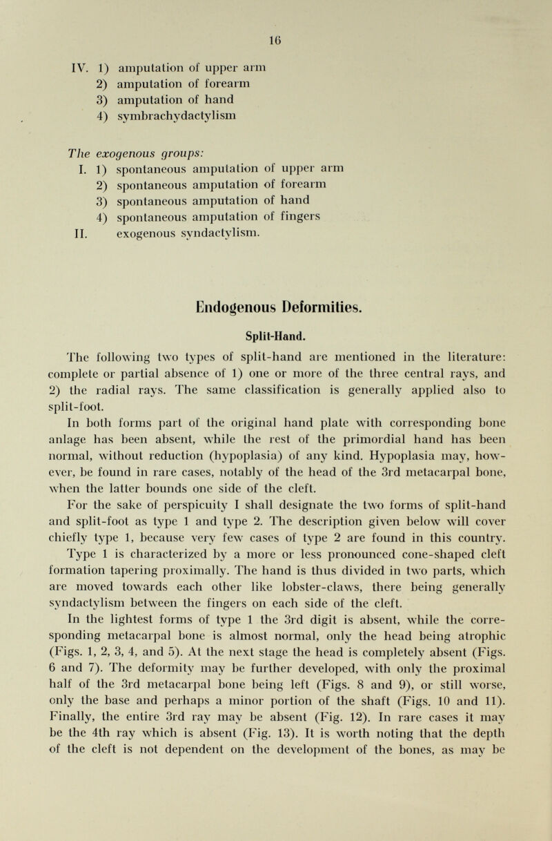 IV. 1) amputation of upper arm 2) amputation of forearm 3) amputation of hand 4) symbrachy dactyl ism The exogenous groups: I. 1) spontaneous amputation of upper arm 2) spontaneous amputation of forearm 3) spontaneous amputation of hand 4) spontaneous amputation of fingers II. exogenous syndactylism. Endogenous Deformities. Split-Hand. The following two types of split-hand are mentioned in the literature: complete or partial absence of 1) one or more of the three central rays, and 2) the radial rays. The same classification is generally applied also to split-foot. In both forms part of the original hand plate with corresponding bone anlage has been absent, while the rest of the primordial hand has been normal, without reduction (hypoplasia) of any kind. Hypoplasia may, how ever, be found in rare cases, notably of the head of the 3rd metacarpal bone, when the latter bounds one side of the cleft. For the sake of perspicuity I shall designate the two forms of split-hand and split-foot as type 1 and type 2. The description given below will cover chiefly type 1, because very few cases of type 2 are found in this country. Type 1 is characterized by a more or less pronounced cone-shaped cleft formation tapering proximally. The hand is thus divided in two parts, which are moved towards each other like lobster-claws, there being generally syndactylism between the fingers on each side of the cleft. In the lightest forms of type 1 the 3rd digit is absent, while the corre sponding metacarpal bone is almost normal, only the head being atrophic (Figs. 1, 2, 3, 4, and 5). At the next stage the head is completely absent (Figs. 6 and 7). The deformity may be further developed, with only the proximal half of the 3rd metacarpal bone being left (Figs. 8 and 9), or still worse, only the base and perhaps a minor portion of the shaft (Figs. 10 and 11). Finally, the entire 3rd ray may be absent (Fig. 12). In rare cases it may be the 4th ray which is absent (Fig. 13). It is worth noting that the depth of the cleft is not dependent on the development of the bones, as may be