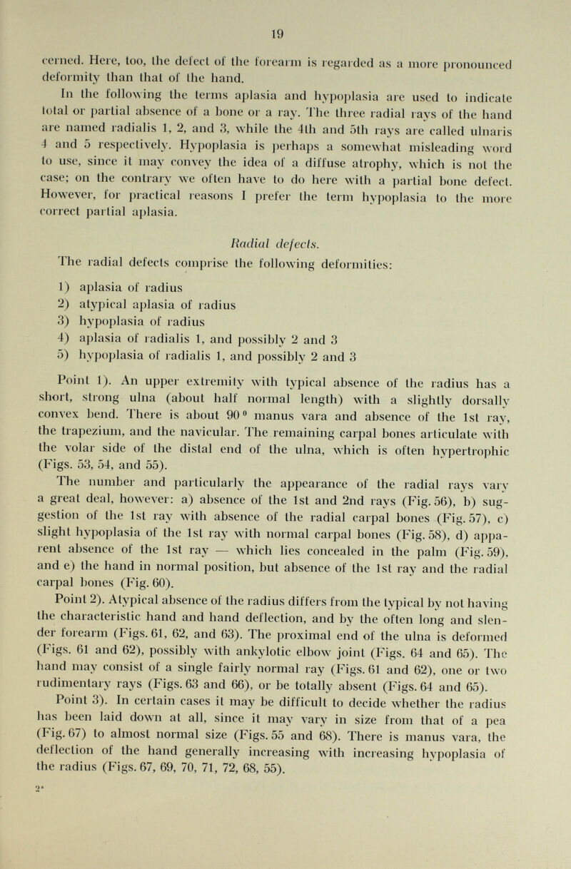 cerned. Here, too, Ihe defect of the forearm is regarded as a more pronounced deformity than that of the hand. In the following the terms aplasia and hypoplasia are used to indicate total or partial absence of a bone or a ray. The three radial rays of the hand are named radialis 1, 2, and 3, while the 4th and 5th rays are called ulnaris 4 and 5 respectively. Hypoplasia is perhaps a somewhat misleading word to use, since it may convey the idea of a diffuse atrophy, which is noi the case; on the contrary we often have to do here with a partial bone defect. However, for practical reasons I prefer Ihe term hypoplasia to the more correct pal liai aplasia. Radial defects. The radial defects comprise the following deformities: 1) aplasia of radius 2) atypical aplasia of radius 3) hypoplasia of radius 4) aplasia of radialis 1, and possibly 2 and 3 5) hypoplasia of radialis 1, and possibly 2 and 3 Poinl 1). An upper extremity with typical absence of the radius has a short, strong ulna (about half normal length) with a slightly dorsally convex bend. There is about 90° manus vara and absence of the 1st ray, the trapezium, and the navicular. The remaining carpal bones articulate with the volar side of the distal end of the ulna, which is often hypertrophic (Figs. 53, 54, and 55). The number and particularly the appearance of the radial rays vary a great deal, however: a) absence of the 1st and 2nd rays (Fig. 56), b) sug gestion of the 1st ray with absence of the radial carpal bones (Fig. 57), c) slight hypoplasia of the 1st ray with normal carpal bones (Fig. 58), d) appa rent absence of the 1st ray — which lies concealed in the palm (Fig. 59), and e) the hand in normal position, but absence of the 1st ray and the radial carpal bones (Fig. 60). Point 2). Atypical absence of the radius differs from the typical by not having the characteristic hand and hand deflection, and by the often long and slen der forearm (Figs. 61, 62, and 63). The proximal end of the ulna is deformed (Figs. 61 and 62), possibly with ankylotic elbow joint (Figs. 64 and 65). The hand may consist of a single fairly normal ray (Figs. 61 and 62), one or two rudimentary rays (Figs. 63 and 66), or be totally absent (Figs. 64 and 65). Point 3). In certain cases it may be difficult to decide whether the radius lias been laid down at all, since it may vary in size from that of a pea (Fig. 67) to almost normal size (Figs. 55 and 68). There is manus vara, the deflection of the hand generally increasing with increasing hypoplasia of the radius (Figs. 67, 69, 70, 71, 72, 68, 55). •>*