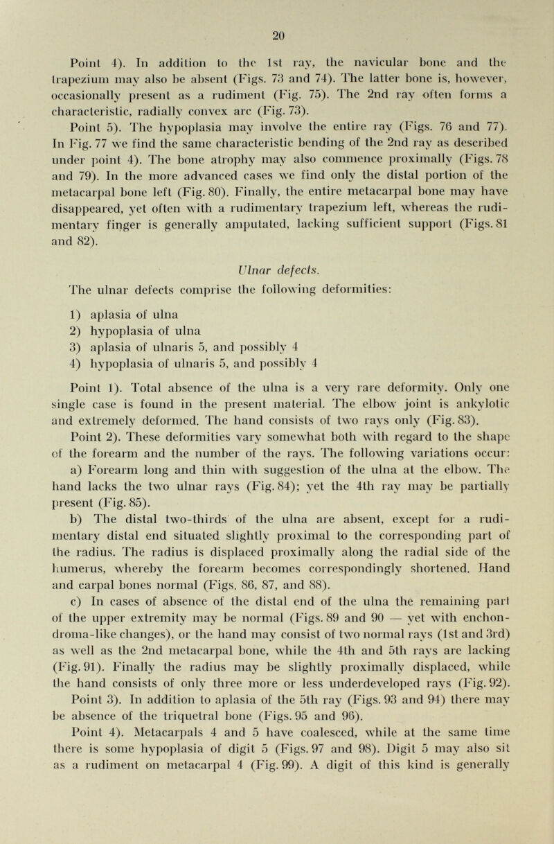 PoinI 4). In addition to the 1st ray, llie navicular bone and the trapezium may also he absent (Figs. 73 and 74). The latter bone is, however, occasionally present as a rudiment (Fig. 75). The 2nd ray often forms a characteristic, radially convex arc (Fig. 73). Point 5). The hypoplasia may involve the entire ray (Figs. 76 and 77). In Fig. 77 we find the same characteristic bending of the 2nd ray as described under point 4). The bone atrophy may also commence proximally (Figs. 78 and 79). In the more advanced cases we find only the distal portion of the metacarpal bone left (Fig. 80). Finally, the entire metacarpal bone may have disappeared, yet often with a rudimentary trapezium left, whereas the rudi mentary finger is generally amputated, lacking sufficient support (Figs. 81 and 82). Ulnar defects. The ulnar defects comprise the following deformities: 1) aplasia of ulna 2) hypoplasia of ulna 3) aplasia of ulnaris 5, and possibly 4 4) hypoplasia of ulnaris 5, and possibly 4 Point 1). Total absence of the ulna is a very rare deformity. Only one single case is found in the present material. The elbow joint is ankylotic and extremely deformed. The hand consists of two rays only (Fig. 83). Point 2). These deformities vary somewhat both with regard to the shape of the forearm and the number of the rays. The following variations occur: a) Forearm long and thin with suggestion of the ulna at the elbow. The hand lacks the two ulnar rays (Fig. 84); yet the 4th ray may be partially present (Fig. 85). b) The distal two-thirds of the ulna are absent, except for a rudi mentary distal end situated slightly proximal to the corresponding part of the radius. The radius is displaced proximally along the radial side of the humerus, whereby the forearm becomes correspondingly shortened. Hand and carpal bones normal (Figs. 86, 87, and 88). c) In cases of absence of the distal end of the ulna the remaining part of the upper extremity may be normal (Figs. 89 and 90 — yet with enchon- droma-like changes), or the hand may consist of two normal rays (1st and 3rd) as well as the 2nd metacarpal bone, while the 4th and 5th rays are lacking (Fig. 91). Finally the radius may be slightly proximally displaced, while the hand consists of only three more or less underdeveloped rays (Fig. 92). Point 3). In addition to aplasia of the 5tli ray (Figs. 93 and 94) there may be absence of the triquetral bone (Figs. 95 and 96). Point 4). Metacarpals 4 and 5 have coalesced, while at the same time there is some hypoplasia of digit 5 (Figs. 97 and 98). Digit 5 may also sit as a rudiment on metacarpal 4 (Fig. 99). A digit of this kind is generally