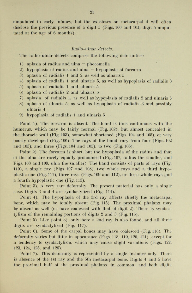amputated in early infancy, but the exostoses 011 metacarpal 4 will often disclose the previous presence of a digit 5 (Figs. 100 and 101, digit 5 ampu tated at the age of 6 months). Radio-ulnar defects. The radio-ulnar defects comprise the following deformities: 1) aplasia of radius and ulna = phocomelia 2) hypoplasia of radius and ulna = hypoplasia of forearm 3) aplasia of radialis 1 and 2, as well as ulnaris 5 4) aplasia of radialis 1 and ulnaris 5, as well as hypoplasia of radialis 3 5) aplasia of radialis 1 and ulnaris 5 6) aplasia of radialis 2 and ulnaris 5 7) aplasia of radialis 1, as well as hypoplasia of radialis 2 and ulnaris 5 (S) aplasia of ulnaris 5, as well as hypoplasia of radialis 3 and possibly ulnaris 4 9) hypoplasia of radialis 1 and ulnaris 5 Point 1). The forearm is absent. The hand is thus continuous with the humerus, which may be fairly normal (Fig. 102), but almost concealed in the thoracic wall (Fig. 103), somewhat shortened (Figs. 104 and 105), or very poorly developed (Fig. 106). The rays of the hand vary from four (Figs. 102 and 103), and three (Figs. 104 and 105), to two (Fig. 106). Point 2). The forearm is short, but the hypoplasia of the radius and that of the ulna are rarely equally pronounced (Fig. 107, radius the smaller, and Figs. 108 and 109, ulna the smaller). The hand consists of parts of rays (Fig. 110), a single ray (Figs. 107 and 108), two whole rays and a third hypo plastic one (Fig. Ill), three rays (Figs. 109 and 112), or three whole rays and a fourth hypoplastic one (Fig. 113). Point 3). A very rare deformity. The present material has only a single case. Digits 3 and 4 are syndactylized (Fig. 114). Point 4). The hypoplasia of the 3rd ray affects chiefly the metacarpal bone, which may be totally absent (Fig. 115). The proximal phalanx may be absent as well (or have coalesced with that of digit 2). There is syndac tylism of the remaining portions of digits 2 and 3 (Fig. 116). Point 5). Like point 3), only here a 2nd ray is also found, and all three digits are syndactylized (Fig. 117). Point 6). Some of the carpal bones may have coalesced (Fig. 118). The deformity varies but little in appearance (Figs. 118, 119, 120, 121), except for a tendency to syndactylism, which may cause slight variations (Figs. 122, 123, 124, 125, and 126). Point 7). This deformity is represented by a single instance only. There is absence of the 1st ray and the 5th metacarpal bone. Digits 4 and 5 have the proximal half of the proximal phalanx in common; and both digits