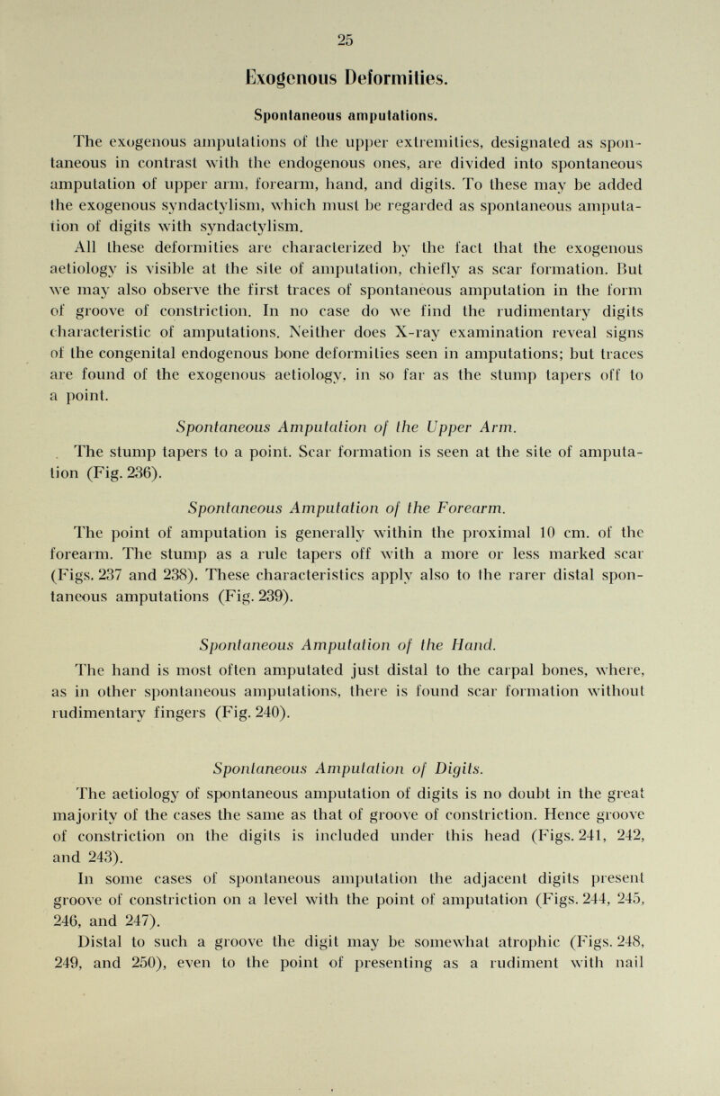 Exogenous Deformities. Spontaneous amputations. The exogenous amputations of the upper extremities, designated as spon taneous in contrast with the endogenous ones, are divided into spontaneous amputation of upper arm, forearm, hand, and digits. To these may be added the exogenous syndactylism, which must he regarded as spontaneous amputa tion of digits with syndactylism. All these deformities are characterized by the fact that the exogenous aetiology is visible at the site of amputation, chiefly as scar formation. But we may also observe the first traces of spontaneous amputation in the form of groove of constriction. In no case do we find the rudimentary digits characteristic of amputations. Neither does X-ray examination reveal signs of the congenital endogenous bone deformities seen in amputations; but traces are found of the exogenous aetiology, in so far as the stump tapers off to a point. Spontaneous Amputation of the Upper Arm. The stump tapers to a point. Scar formation is seen at the site of amputa tion (Fig. 2,36). Spontaneous Amputation of the Forearm. The point of amputation is generally within the proximal 10 cm. of the forearm. The stump as a rule tapers off with a more or less marked scar (Figs. 237 and 238). These characteristics apply also to the rarer distal spon taneous amputations (Fig. 239). Spontaneous Amputation of the Hand. The hand is most often amputated just distal to the carpal bones, where, as in other spontaneous amputations, there is found scar formation without rudimentary fingers (Fig. 240). Spontaneous Amputation of Digits. The aetiology of spontaneous amputation of digits is no doubt in the great majority of the cases the same as that of groove of constriction. Hence groove of constriction on the digits is included under this head (Figs. 241, 242, and 243). In some cases of spontaneous amputation the adjacent digits present groove of constriction on a level with the point of amputation (Figs. 244, 245, 246, and 247). Distal to such a groove the digit may be somewhat atrophic (Figs. 248, 249, and 250), even to the point of presenting as a rudiment with nail