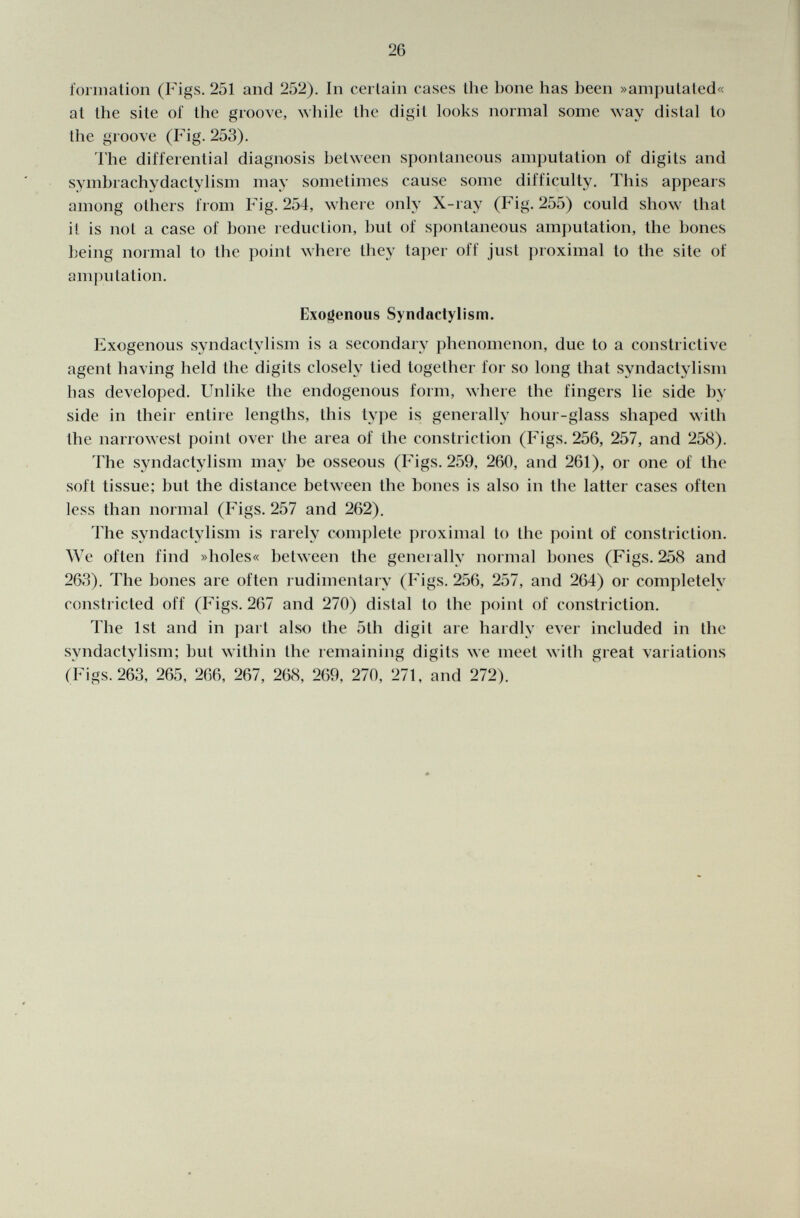 formation (Figs. 251 and 252). In certain cases the bone has been »amputated« at the site of the groove, while the digit looks normal some way distal to the groove (Fig. 253). The differential diagnosis between spontaneous amputation of digits and symbrachydactylism may sometimes cause some difficulty. This appears among others from Fig. 254, where only X-ray (Fig. 255) could show that it is not a case of bone reduction, but of spontaneous amputation, the bones being normal to the point where they taper off just proximal to the site of amputation. Exogenous Syndactylism. Exogenous syndactylism is a secondary phenomenon, due to a constrictive agent having held the digits closely lied together for so long that syndactylism has developed. Unlike the endogenous form, where the fingers lie side be side in their entire lengths, this type is generally hour-glass shaped with the narrowest point over the area of the constriction (Figs. 256, 257, and 258). The syndactylism may be osseous (Figs. 259, 260, and 261), or one of the soft tissue; but the distance between the bones is also in the latter cases often less than normal (Figs. 257 and 262). The syndactylism is rarely complete proximal to the point of constriction. We often find »holes« between the generally normal bones (Figs. 258 and 263). The bones are often rudimentary (Figs. 256, 257, and 264) or completely constricted off (Figs. 267 and 270) distal to the point of constriction. The 1st and in part also the 5th digit are hardly ever included in the syndactylism; but within the remaining digits we meet with great variations (Figs. 263, 265, 266, 267, 268, 269, 270, 271, and 272).