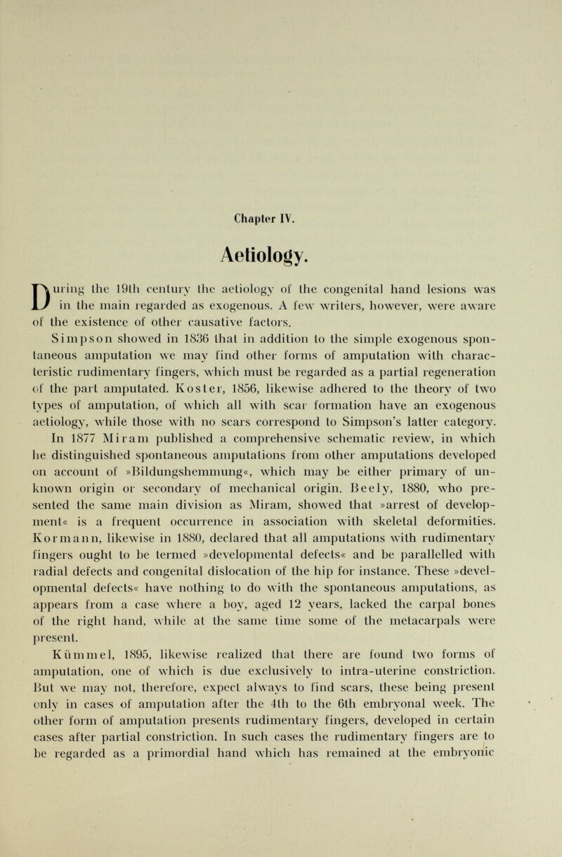 Chapter IV. Aetiology. During the 19th century the aetiology oi' the congenital hand lesions was in the main regarded as exogenous. A few writers, however, were aware of the existence of other causative factors. Simpson showed in 1836 that in addition to the simple exogenous spon taneous amputation we may find other forms of amputation with charac teristic rudimentary finger's, which must be regarded as a partial regeneration of the part amputated. Köster, 1856, likewise adhered to the theory of two types of amputation, of which all with scar formation have an exogenous aetiology, while those with no scars correspond to Simpson's latter category. In 1877 Mi ram published a comprehensive schematic review, in which he distinguished spontaneous amputations from other amputations developed on account of »Bildungshemmung«, which may be either primary of un known origin or secondary of mechanical origin. Beely, 1880, who pre sented the same main division as Miram, showed that »arrest of develop ment« is a frequent occurrence in association with skeletal deformities. Kormann, likewise in 1880, declared that all amputations with rudimentary fingers ought to be termed »developmental defects« and be parallelled with radial defects and congenital dislocation of the hip for instance. These »devel opmental delects« have nothing to do with the spontaneous amputations, as appears from a case where a boy, aged 12 years, lacked the carpal bones of the right hand, while at the same lime some of the metacarpals were present. Kümmel, 1895, likewise realized that there are found two forms of amputation, one of which is due exclusively to intra-uterine constriction. But we may not, therefore, expect always to find scars, these being present only in cases of amputation after the 4th to the 6th embryonal week. The other form of amputation presents rudimentary fingers, developed in certain cases after partial constriction. In such cases the rudimentary fingers are to be regarded as a primordial hand which has remained at the embryonic