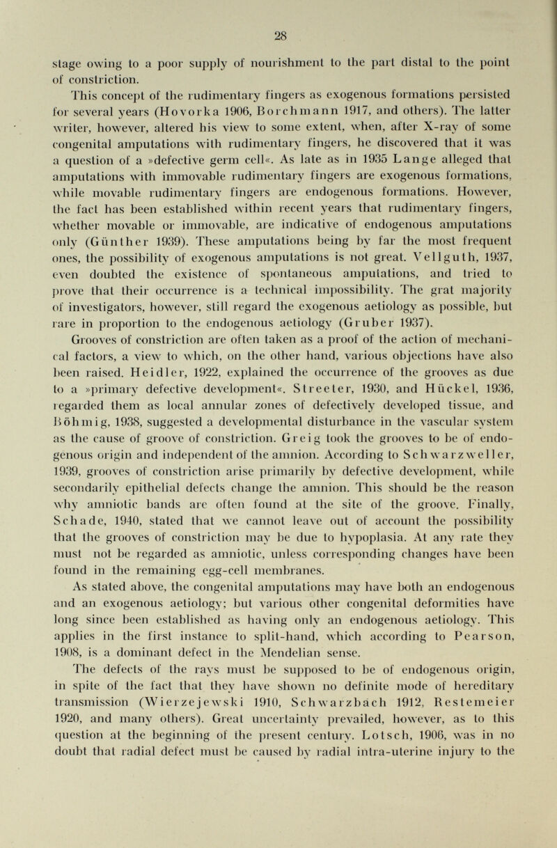 stage owing to a poor supply of nourishment to the part distal to the point of constriction. This concept of the rudimentary fingers as exogenous formations persisted for several years (Ho vor k a 1906, Bo ich mann 1917, and others). The latter writer, however, altered his view to some extent, when, after X-ray of some congenital amputations with rudimentary fingers, he discovered that it was a question of a »defective germ cell«. As late as in 1935 Lange alleged that amputations with immovable rudimentary fingers are exogenous formations, while movable rudimentary fingers are endogenous formations. However, the fact has been established within recent years that rudimentary fingers, whether movable or immovable, are indicative of endogenous amputations only (Günther 1939). These amputations being by far the most frequent ones, the possibility of exogenous amputations is not great. Vellguth, 1937, even doubted the existence of spontaneous amputations, and tried to prove that their occurrence is a technical impossibility. The grat majority of investigators, however, still regard the exogenous aetiology as possible, but rare in proportion to the endogenous aetiology (Gruber 1937). Grooves of constriction are often taken as a proof of the action of mechani cal factors, a view to which, on the other hand, various objections have also been raised. Heidler, 1922, explained the occurrence of the grooves as due to a »primary defective development«. Streeter, 1930, and Hiickel, 1936, regarded them as local annular zones of defectively developed tissue, and B öh m ig, 1938, suggested a developmental disturbance in the vascular system as the cause of groove of constriction. Gre i g took the grooves to be of endo genous origin and independent of the amnion. According to Schwarz weller, 1939, grooves of constriction arise primarily by defective development, while secondarily epithelial defects change the amnion. This should be the reason why amniotic bands are often found at the site of the groove. Finally, Schade, 1940, stated that we cannot leave out of account the possibility that the grooves of constriction may be due to hypoplasia. At any rate they must not be regarded as amniotic, unless corresponding changes have been found in the remaining egg-cell membranes. As stated above, the congenital amputations may have both an endogenous and an exogenous aetiology; but various other congenital deformities have long since been established as having only an endogenous aetiology. This applies in the first instance to split-hand, which according to Pearson, 1908, is a dominant defect in the Mendelian sense. The defects of the rays must be supposed to be of endogenous origin, in spite of the fact that they have shown no definite mode of hereditary transmission (Wierzejewski 1910, Schwarzbach 1912, Restemeier 1920, and many others). Great uncertainty prevailed, however, as to this question at the beginning of the present century. Lotsch, 1906, was in no doubt that radial defect must be caused by radial intra-uterine injury to the