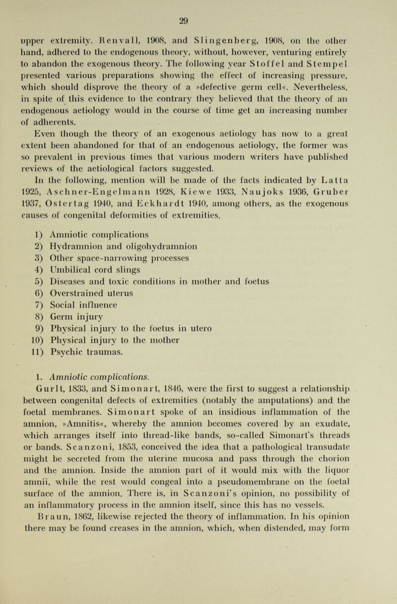 upper extremity. Re uva 11, 1908, and S Hilgenberg, 1908, on the other hand, adhered to the endogenous theory, without, however, venturing entirely to abandon the exogenous theory. The following year Stoffel and Stempel presented various preparations showing the effect of increasing pressure, which should disprove the theory of a »defective germ cell«. Nevertheless, in spite of this evidence to the contrary they believed that the theory of an endogenous aetiology would in the course of time get an increasing number of adherents. Even though the theory of an exogenous aetiology has now to a great extent been abandoned for that of an endogenous aetiology, the former was so prevalent in previous times that various modern writers have published reviews of the aetiological factors suggested. In the following, mention will be made of the facts indicated by Latta 1925, Aschner-Eng elm a nn 1928, Kiewe 1933, Naujoks 1936, Grub er 1937, Os ter tag 1940, and Eckhardt 1940, among others, as the exogenous causes of congenital deformities of extremities. 1) Amniotic complications 2) Hydramnion and oligohydramnion 3) Other space-narrowing processes 4) Umbilical cord slings 5) Diseases and toxic conditions in mother and foetus 6) Overstrained uterus 7) Social influence 8) Germ injury 9) Physical injury to the foetus in utero 10) Physical injury to the mother 11) Psychic traumas. 1. Amniotic complications. Gurlt, 1833, and Simon art, 1846, were the first to suggest a relationship between congenital defects of extremities (notably the amputations) and the foetal membranes. Simon art spoke of an insidious inflammation of the amnion, »Amnitis«, whereby the amnion becomes covered by an exudate, which arranges itself into thread-like bands, so-called Simonart's threads or bands. S canzoni, 1853, conceived the idea that a pathological transudate might be secreted from the uterine mucosa and pass through the chorion and the amnion. Inside the amnion part of it would mix with the liquor amnii, while the rest would congeal into a pseudomembrane on the foetal surface of the amnion. There is, in S canzoni's opinion, no possibility of an inflammatory process in the amnion itself, since this has no vessels. Braun, 1862, likewise rejected the theory of inflammation. In his opinion there may be found creases in the amnion, which, when distended, may form