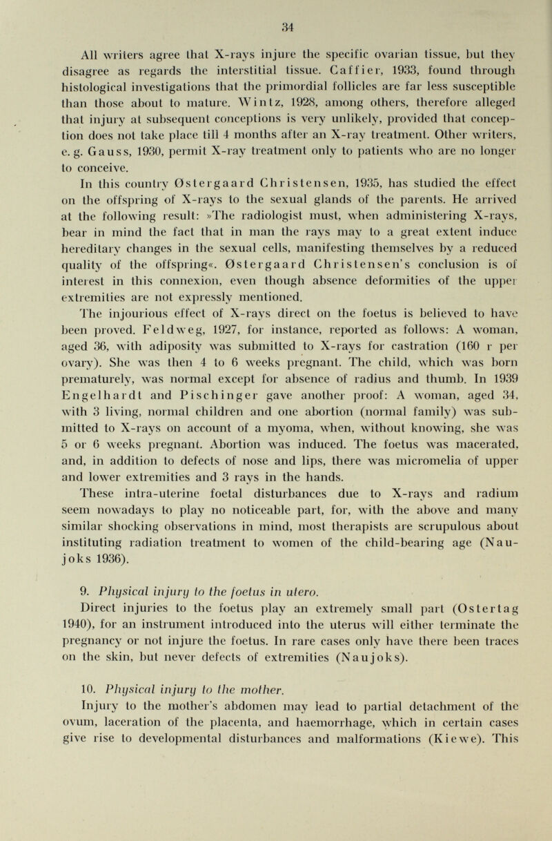 All writers agree lhat X-rays injure the specific ovarian tissue, but they disagree as regards the interstitial tissue. Gaffier, 1933, found through histological investigations that the primordial follicles are far less susceptible than Ihose about to mature. Wintz, 192<S, among others, therefore alleged that injury al subsequent conceptions is very unlikely, provided thai concep tion does not lake place till 4 months after an X-ray treatment. Other writers, e.g. Gauss, 1930, permit X-ray treatment only to patients who are no longer to conceive. In this country Ostergaard Ghristensen, 1935, has studied the effect on the offspring of X-rays to the sexual glands of the parents. He arrived at the following result: »The radiologist must, when administering X-rays, bear in mind the faci that in man the rays may lo a great extent induce hereditary changes in the sexual cells, manifesting themselves by a reduced quality of the offspring«. 0stergaard Christensen's conclusion is of interest in this connexion, even though absence deformities of the upper extremities are not expressly mentioned. The injourious effect of X-rays direct on the foetus is believed to have been proved. Feldweg, 1927, for instance, reported as follows: A woman, aged 36, with adiposity was submitted to X-rays for castration (160 r per ovary). She was then 4 to 6 weeks pregnant. The child, which was born prematurely, was normal except for absence of radius and thumb. In 1939 Engelhardt and Pischinger gave another proof: A woman, aged 34, with 3 living, normal children and one abortion (normal family) was sub mitted to X-rays on account of a myoma, when, without knowing, she was 5 or 6 weeks pregnant. Abortion was induced. The foetus was macerated, and, in addition to defects of nose and lips, there was micromelia of upper and lower extremities and 3 rays in the hands. These intra-uterine foetal disturbances due to X-rays and radium seem nowadays to play no noticeable part, for, with the above and many similar shocking observations in mind, most therapists are scrupulous about instituting radiation treatment to women of the child-bearing age (Nau- joks 1936). 9. Physical injury to the foetus in utero. Direct injuries to the foetus play an extremely small part (Ostertag 1940), for an instrument introduced into the uterus will either terminate the pregnancy or not injure the foetus. In rare cases only have there been traces on the skin, but never defects of extremities (Naujoks). 10. Physical injury to the mother. Injury to the mother's abdomen may lead to partial detachment of the ovum, laceration of the placenta, and haemorrhage, which in certain cases give rise to developmental disturbances and malformations (Kiewe). This