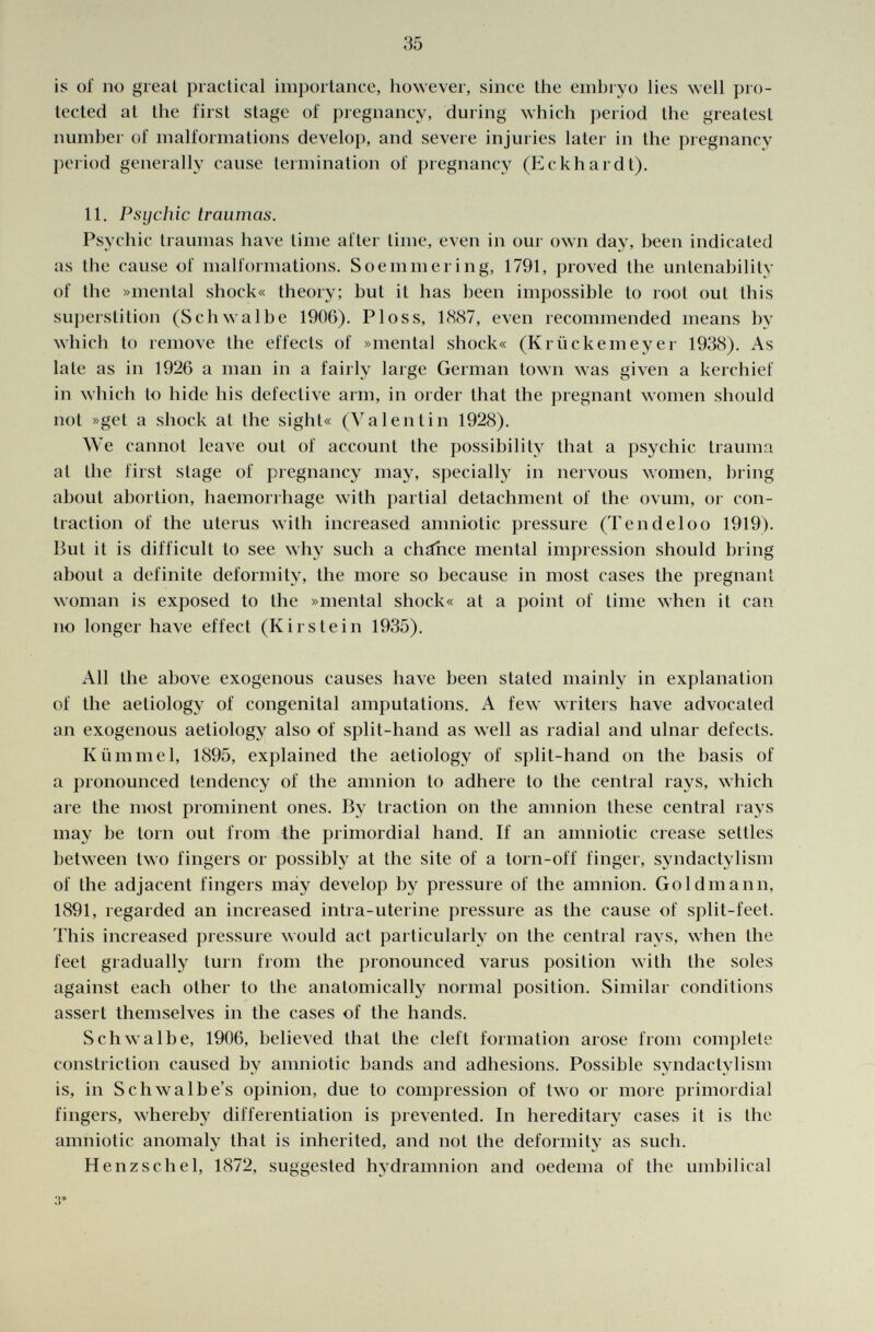 is of no greal practical importance, however, since the embryo lies well pro tected at the first stage of pregnancy, during which period the greatest number of malformations develop, and severe injuries later in the pregnancy period generally cause termination of pregnancy (Eckhardt). 11. Psychic traumas. Psychic traumas have time after time, even in oui own day, been indicated as the cause of malformations. Soemmering, 1791, proved the untenability of the »mental shock« theory; but it has been impossible to root out this superstition (Schwalbe 1906). PI os s, 1887, even recommended means by which to remove the effects of »mental shock« (Krückemeyer 1938). As late as in 1926 a man in a fairly large German town was given a kerchief in which to hide his defective arm, in order that the pregnant women should not »get a shock at the sight« (Valentin 1928). We cannot leave out of account the possibility that a psychic trauma at the first stage of pregnancy may, specially in nervous women, bring about abortion, haemorrhage with partial detachment of the ovum, or con traction of the uterus with increased amniotic pressure (Tendeloo 1919). But it is difficult to see why such a chance mental impression should bring about a definite deformity, the more so because in most cases the pregnant woman is exposed to the »mental shock« at a point of time when it can no longer have effect (Kirs te in 1935). All the above exogenous causes have been stated mainly in explanation of the aetiology of congenital amputations. A few writers have advocated an exogenous aetiology also of split-hand as well as radial and ulnar defects. Kümmel, 1895, explained the aetiology of split-hand on the basis of a pronounced tendency of the amnion to adhere to the central rays, which are the most prominent ones. By traction on the amnion these central rays may be torn out from the primordial hand. If an amniotic crease settles between two fingers or possibly at the site of a torn-off finger, syndactylism of the adjacent fingers may develop by pressure of the amnion. Goldmann, 1891, regarded an increased intra-uterine pressure as the cause of split-feet. This increased pressure would act particularly on the central rays, when the feet gradually turn from the pronounced varus position with the soles against each other to the anatomically normal position. Similar conditions assert themselves in the cases of the hands. Schwalbe, 1906, believed that the cleft formation arose from complete constriction caused by amniotic bands and adhesions. Possible syndactylism is, in Schwalbe's opinion, due to compression of two or more primordial fingers, whereby differentiation is prevented. In hereditary cases it is the amniotic anomaly that is inherited, and not the deformity as such. Henzschel, 1872, suggested hydramnion and oedema of the umbilical