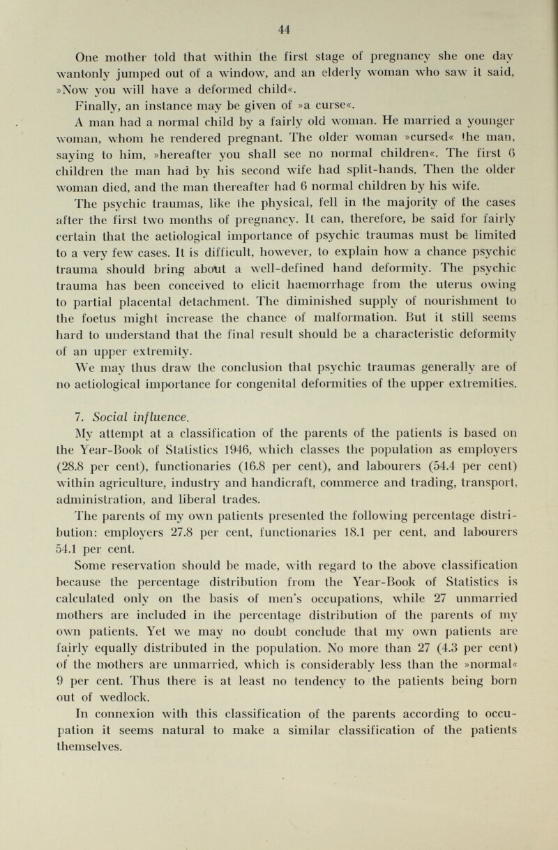 One mother told that within the first stage of pregnancy she one day wantonly jumped out of a window, and an elderly woman who saw it said, »Now you will have a deformed child«. Finally, an instance may be given of »a curse«. A man had a normal child by a fairly old woman. He married a younger woman, whom he rendered pregnant. The older woman »cursed« Ihe man, saying to him, »hereafter you shall see no normal children«. The first 6 children the man had by his second wife had split-hands. Then the older woman died, and the man thereafter had 6 normal children by his wife. The psychic traumas, like Ihe physical, fell in the majority of the cases after the first two months of pregnancy. It can, therefore, be said for fairly certain that the aetiological importance of psychic traumas must be limited to a very few cases. It is difficult, however, to explain how a chance psychic trauma should bring about a well-defined hand deformity. The psychic trauma has been conceived to elicit haemorrhage from the uterus owing to partial placental detachment. The diminished supply of nourishment to the foetus might increase the chance of malformation. But it still seems hard to understand that the final result should be a characteristic deformity of an upper extremity. We may thus draw the conclusion that psychic traumas generally are of no aetiological importance for congenital deformities of the upper extremities. 7. Social influence. My attempt at a classification of the parents of the patients is based on the Year-Book of Statistics 1946, which classes the population as employers (28.8 per cent), functionaries (16.8 per cent), and labourers (54.4 per cent) within agriculture, industry and handicraft, commerce and trading, transport, administration, and liberal trades. The parents of my own patients presented the following percentage distri bution: employers 27.8 per cent, functionaries 18.1 per cent, and labourers 54.1 per cent. Some reservation should be made, with regard to the above classification because the percentage distribution from the Year-Book of Statistics is calculated only on the basis of men's occupations, while 27 unmarried mothers are included in ihe percentage distribution of the parents of my own patients. Yet we may no doubt conclude that my own patients are fairly equally distributed in the population. No more than 27 (4.3 per cent) of the mothers are unmarried, which is considerably less than the »normal« 9 per cent. Thus there is at least no tendency to the patients being born out of wedlock. In connexion with this classification of the parents according to occu pation it seems natural to make a similar classification of the patients themselves.