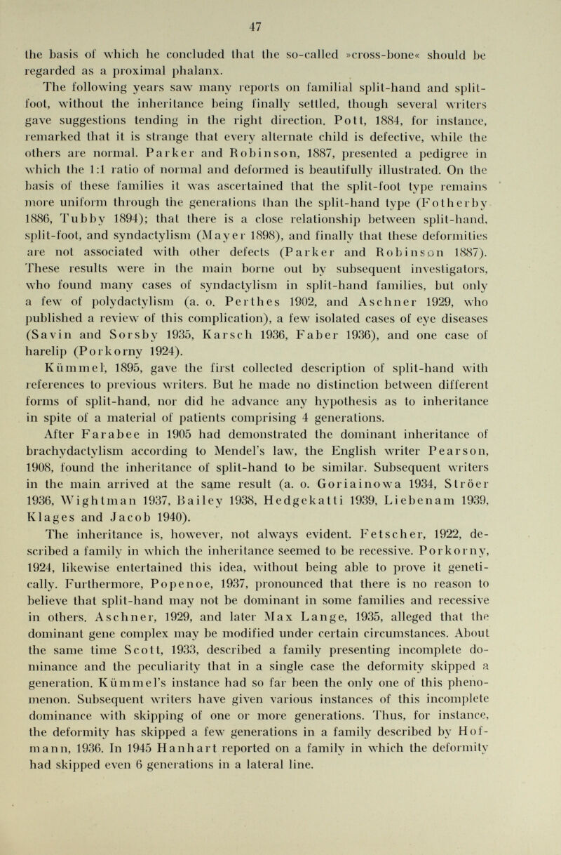 the basis of which he concluded that the so-called »cross-hone« should he regarded as a proximal phalanx. The following years saw many reports on familial split-hand and split- loot, without the inheritance being finally settled, though several writers gave suggestions tending in the right direction. Pott, 1884, for instance, remarked that it is strange that every alternate child is defective, while the others are normal. Parker and Robinson, 1887, presented a pedigree in which the 1:1 ratio of normal and deformed is beautifully illustrated. On the basis of these families it was ascertained that the split-foot type remains more uniform through the generations than the split-hand type (Fotherby 1886, Tubby 1894); that there is a close relationship between split-hand, split-foot, and syndactylism (Mayer 1898), and finally that these deformities are not associated with other defects (Parker and Robinson 1887). These results were in the main borne out by subsequent investigators, who found many cases of syndactylism in split-hand families, but only a few of polydactylism (a. o. Perthes 1902, and Aschner 1929, who published a review of this complication), a few isolated cases of eye diseases (Savin and Sor shy 1935, K arseli 1936, F ab er 1936), and one case of harelip (Porkorny 1924). Kümmel, 1895, gave the first collected description of split-hand with references to previous writers. But he made no distinction between different forms of split-hand, nor did he advance any hypothesis as to inheritance in spite of a material of patients comprising 4 generations. After Farabee in 1905 had demonstrated the dominant inheritance of brachvdactylism according to Mendel's law, the English writer Pearson, 1908, found the inheritance of split-hand to be similar. Subsequent writers in the main arrived at the same result (a. o. G or i ai now a 1934, St röer 1936, W i gh tman 1937, Bailey 1938, Hedgekatti 1939, Li eben am 1939, Klages and Jacob 1940). The inheritance is, however, not always evident. Fetscher, 1922, de scribed a family in which the inheritance seemed to be recessive. Porkorny, 1924, likewise entertained this idea, withouL being able to prove it geneti cally. Furthermore, Popen o e, 1937, pronounced that there is no reason to believe that split-hand may not be dominant in some families and recessive in others. Aschner, 1929, and later Max Lange, 1935, alleged that the dominant gene complex may be modified under certain circumstances. About the same time Scott, 1933, described a family presenting incomplete do minance and the peculiarity that in a single case the deformity skipped a generation. Rümmers instance had so far been the only one of this pheno menon. Subsequent writers have given various instances of this incomplete dominance with skipping of one or more generations. Thus, for instance, the deformity has skipped a few generations in a family described by Hof mann, 1936. In 1945 Hanhart reported on a family in which the deformity had skipped even 6 generations in a lateral line.