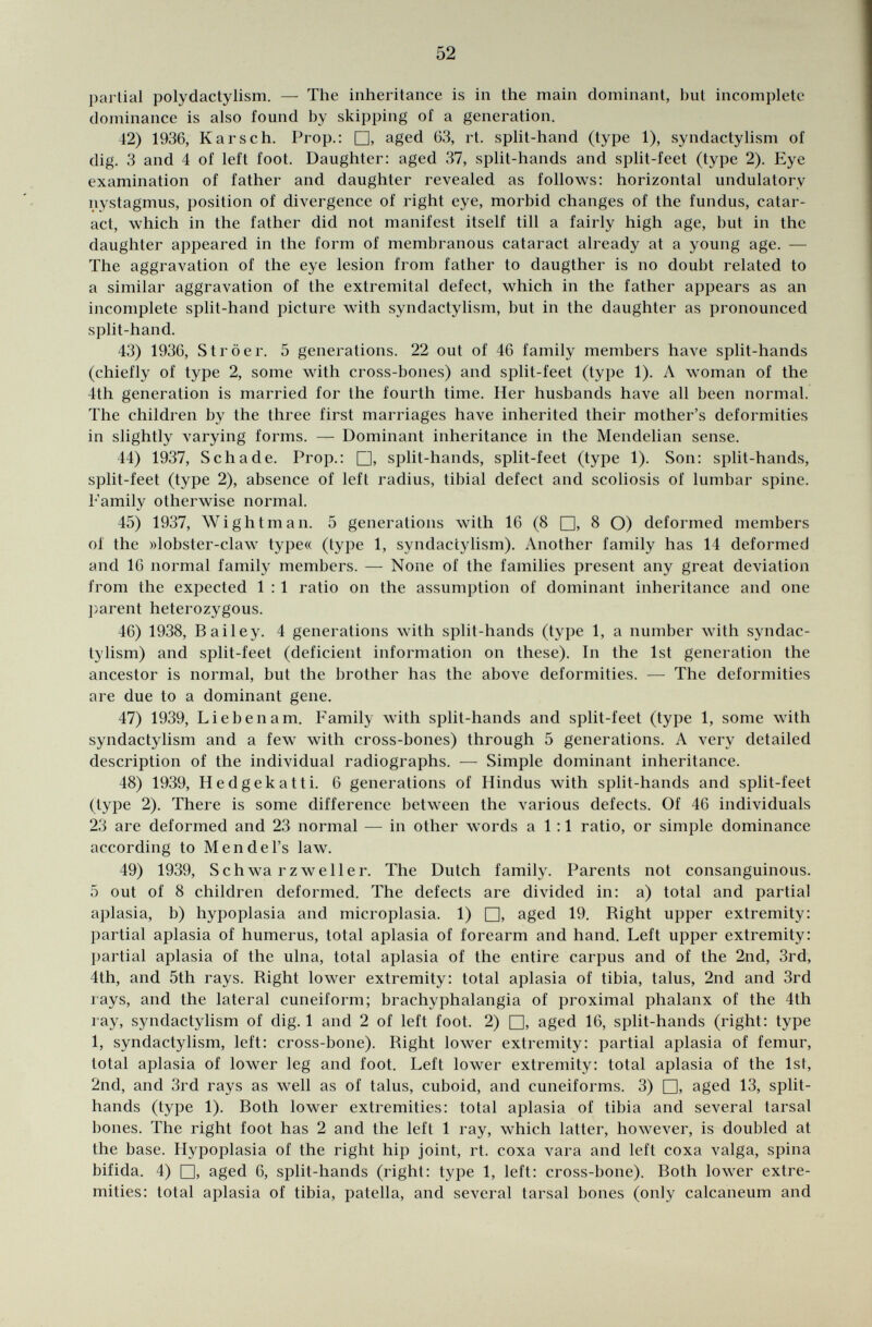 partial polydactylism. — The inheritance is in the main dominant, but incomplete dominance is also found by skipping of a generation. 42) 1936, Kars ch. Prop.: □, aged 63, rt. split-hand (type 1), syndactylism of dig. 3 and 4 of left foot. Daughter: aged 37, split-hands and split-feet (type 2). Eye examination of father and daughter revealed as follows: horizontal undulatorv nystagmus, position of divergence of right eye, morbid changes of the fundus, catar act, which in the father did not manifest itself till a fairly high age, but in the daughter appeared in the form of membranous cataract already at a young age. — The aggravation of the eye lesion from father to daugther is no doubt related to a similar aggravation of the extremital defect, which in the father appears as an incomplete split-hand picture with syndactylism, but in the daughter as pronounced split-hand. 43) 1936, Ströer. 5 generations. 22 out of 46 family members have split-hands (chiefly of type 2, some with cross-bones) and split-feet (type 1). A woman of the 4th generation is married for the fourth time. Her husbands have all been normal. The children by the three first marriages have inherited their mother's deformities in slightly varying forms. — Dominant inheritance in the Mendelian sense. 44) 1937, Schade. Prop.: □, split-hands, split-feet (type 1). Son: split-hands, split-feet (type 2), absence of left radius, tibial defect and scoliosis of lumbar spine. Family otherwise normal. 45) 1937, Wight m an. 5 generations with 16 (8 □, 8 O) deformed members of the »lobster-claw type« (type 1, syndactylism). Another family has 14 deformed and 16 normal family members. — None of the families present any great deviation from the expected 1 : 1 ratio on the assumption of dominant inheritance and one parent heterozygous. 46) 1938, Bailey. 4 generations with split-hands (type 1, a number with syndac tylism) and split-feet (deficient information on these). In the 1st generation the ancestor is normal, but the brother has the above deformities. — The deformities are due to a dominant gene. 47) 1939, Lieben am. Family with split-hands and split-feet (type 1, some with syndactylism and a few with cross-bones) through 5 generations. A very detailed description of the individual radiographs. — Simple dominant inheritance. 48) 1939, Hedgekatti. 6 generations of Hindus with split-hands and split-feet (type 2). There is some difference between the various defects. Of 46 individuals 23 are deformed and 23 normal — in other words a 1 :1 ratio, or simple dominance according to Mendel's law. 49) 1939, Schwa rzwei 1er. The Dutch family. Parents not consanguinous. 5 out of 8 children deformed. The defects are divided in: a) total and partial aplasia, b) hypoplasia and microplasia. 1) □, aged 19. Right upper extremity: partial aplasia of humerus, total aplasia of forearm and hand. Left upper extremity: partial aplasia of the ulna, total aplasia of the entire carpus and of the 2nd, 3rd, 4th, and 5th rays. Right lower extremity: total aplasia of tibia, talus, 2nd and 3rd rays, and the lateral cuneiform; brachyphalangia of proximal phalanx of the 4th ray, syndactylism of dig. 1 and 2 of left foot. 2) □, aged 16, split-hands (right: type 1, syndactylism, left: cross-bone). Right lower extremity: partial aplasia of femur, total aplasia of lower leg and foot. Left lower extremity: total aplasia of the 1st, 2nd, and 3rd rays as well as of talus, cuboid, and cuneiforms. 3) □, aged 13, split- hands (type 1). Both lower extremities: total aplasia of tibia and several tarsal bones. The right foot has 2 and the left 1 ray, which latter, however, is doubled at the base. Hypoplasia of the right hip joint, rt. coxa vara and left coxa valga, spina bifida. 4) □, aged 6, split-hands (right: type 1, left: cross-bone). Both lower extre mities: total aplasia of tibia, patella, and several tarsal bones (only calcaneum and