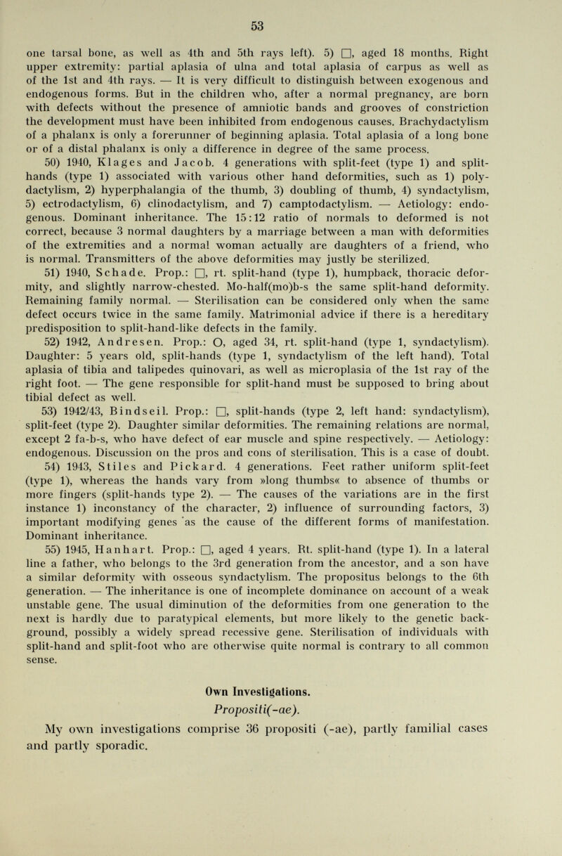 one tarsal bone, as well as 4th and 5th rays left). 5) □, aged 18 months. Right upper extremity: partial aplasia of ulna and total aplasia of carpus as well as of the 1st and 4th rays. — It is very difficult to distinguish between exogenous and endogenous forms. But in the children who, after a normal pregnancy, are born with defects without the presence of amniotic bands and grooves of constriction the development must have been inhibited from endogenous causes. Brachydactylism of a phalanx is only a forerunner of beginning aplasia. Total aplasia of a long bone or of a distal phalanx is only a difference in degree of the same process. 50) 1940, Klag es and Jacob. 4 generations with split-feet (type 1) and split- hands (type 1) associated with various other hand deformities, such as 1) poly- dactylism, 2) hyperphalangia of the thumb, 3) doubling of thumb, 4) syndactylism, 5) ectrodactylism, 6) clinodactylism, and 7) camptodactylism. — Aetiology: endo genous. Dominant inheritance. The 15:12 ratio of normals to deformed is not correct, because 3 normal daughters by a marriage between a man with deformities of the extremities and a normal woman actually are daughters of a friend, who is normal. Transmitters of the above deformities may justly be sterilized. 51) 1940, Schade. Prop.: □, rt. split-hand (type 1), humpback, thoracic defor mity, and slightly narrow-chested. Mo-half(mo)b-s the same split-hand deformity. Remaining family normal. — Sterilisation can be considered only when the same defect occurs twice in the same family. Matrimonial advice if there is a hereditary predisposition to split-hand-like defects in the family. 52) 1942, Andresen. Prop.: O, aged 34, rt. split-hand (type 1, syndactylism). Daughter: 5 years old, split-hands (type 1, syndactylism of the left hand). Total aplasia of tibia and talipedes quinovari, as well as microplasia of the 1st ray of the right foot. — The gene responsible for split-hand must be supposed to bring about tibial defect as well. 53) 1942/43, Bindseil. Prop.: □, split-hands (type 2, left hand: syndactylism), split-feet (type 2). Daughter similar deformities. The remaining relations are normal, except 2 fa-b-s, who have defect of ear muscle and spine respectively. — Aetiology: endogenous. Discussion on the pros and cons of sterilisation. This is a case of doubt. 54) 1943, Stiles and Pickard. 4 generations. Feet rather uniform split-feet (type 1), whereas the hands vary from »long thumbs« to absence of thumbs or more fingers (split-hands type 2). — The causes of the variations are in the first instance 1) inconstancy of the character, 2) influence of surrounding factors, 3) important modifying genes as the cause of the different forms of manifestation. Dominant inheritance. 55) 1945, H anhart. Prop.: □, aged 4 years. Rt. split-hand (type 1). In a lateral line a father, who belongs to the 3rd generation from the ancestor, and a son have a similar deformity with osseous syndactylism. The propositus belongs to the 6th generation. — The inheritance is one of incomplete dominance on account of a weak unstable gene. The usual diminution of the deformities from one generation to the next is hardly due to paratypical elements, but more likely to the genetic back ground, possibly a widely spread recessive gene. Sterilisation of individuals with split-hand and split-foot who are otherwise quite normal is contrary to all common sense. Own Investigations. Propositi(-ae). My own investigations comprise 36 propositi (-ae), partly familial cases and partly sporadic.