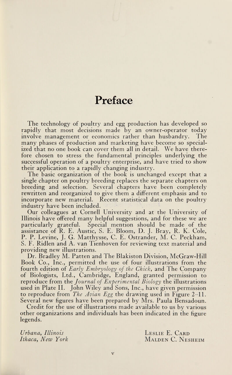 Preface The technology of poultry and egg production has developed so rapidly that most decisions made by an owner-operator today involve management or economics rather than husbandry. The many phases of production and marketing have become so special¬ ized that no one book can cover them all in detail. We have there¬ fore chosen to stress the fundamental principles underlying the successful operation of a poultry enterprise, and have tried to show their application to a rapidly changing industry. The basic organization of the book is unchanged except that a single chapter on poultry breeding replaces the separate chapters on breeding and selection. Several chapters have been completely rewritten and reorganized to give them a different emphasis and to incorporate new material. Recent statistical data on the poultry industry have been included. Our colleagues at Cornell University and at the University of Illinois have offered many helpful suggestions, and for these we are particularly grateful. Special mention should be made of the assistance of R. E. Austic, S. E. Bloom, D. J. Bray, R. K. Cole, P. P. Levine, J. G. Matthysse, C. E. Ostrander, M. C. Peckham, S. F. Ridlen and A. van Tienhoven for reviewing text material and providing new illustrations. Dr. Bradley M. Patten and The Blakiston Division, McGraw-Hill Book Co., Inc., permitted the use of four illustrations from the fourth edition of Early Embryology of the Chick, and The Company of Biologists, Ltd., Cambridge, England, granted permission to reproduce from the Journal of Experimental Biology the illustrations used in Plate IL John Wiley and Sons, Inc., have given permission to reproduce from The Avian Egg the drawing used in Figure 2-11. Several new figures have been prepared by Mrs. Paula Bensadoun. Credit for the use of illustrations made available to us by various other organizations and individuals has been indicated in the figure legends. Urbana, Illinois Leslie E. Card Ithaca, New York Malden C. Nesheim v