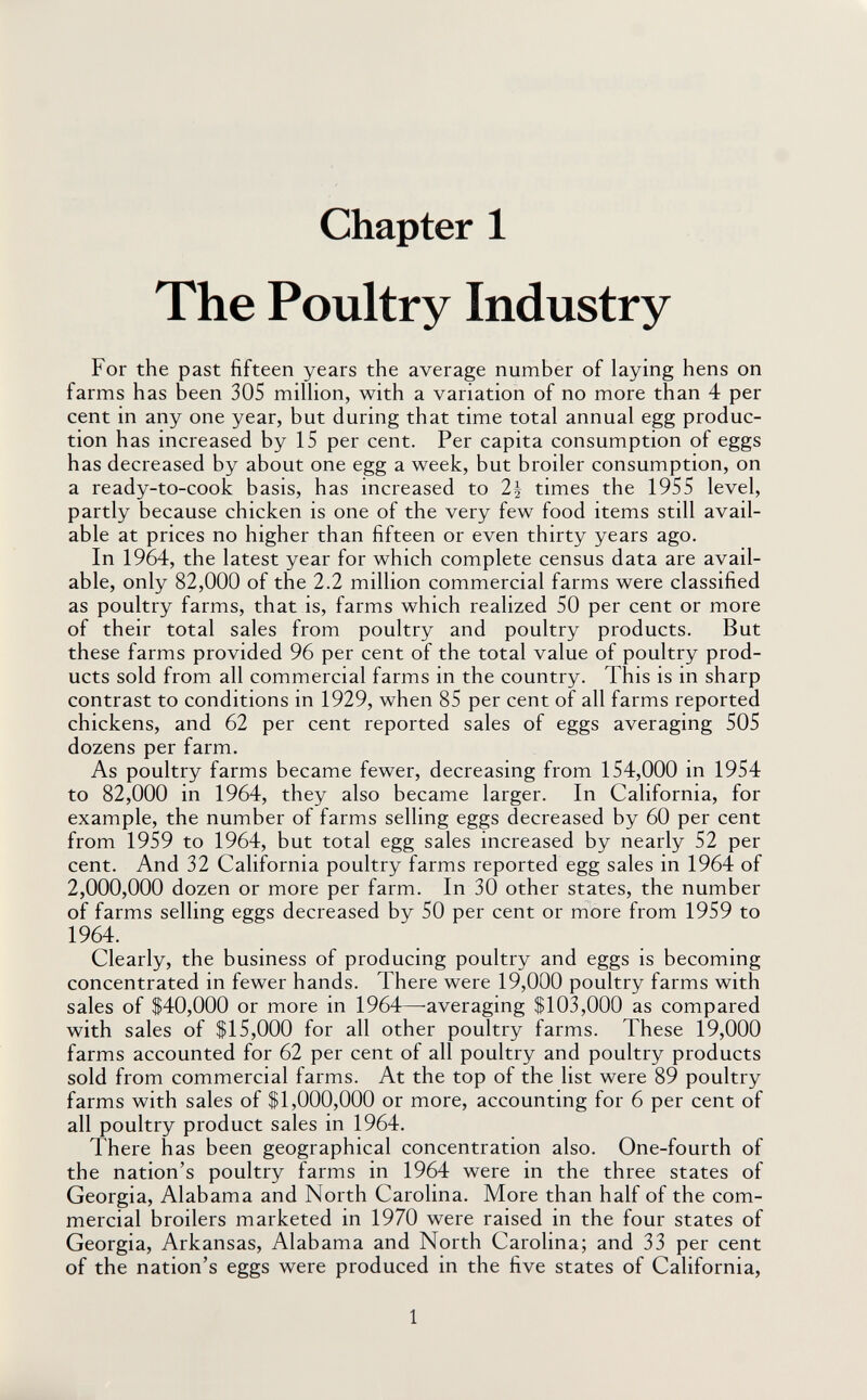Chapter 1 The Poultry Industry For the past fifteen years the average number of laying hens on farms has been 305 miUion, with a variation of no more than 4 per cent in any one year, but during that time total annual egg produc¬ tion has increased by 15 per cent. Per capita consumption of eggs has decreased by about one egg a week, but broiler consumption, on a ready-to-cook basis, has increased to 2^ times the 1955 level, partly because chicken is one of the very few food items still avail¬ able at prices no higher than fifteen or even thirty years ago. In 1964, the latest year for which complete census data are avail¬ able, only 82,000 of the 2.2 million commercial farms were classified as poultry farms, that is, farms which realized 50 per cent or more of their total sales from poultry and poultry products. But these farms provided 96 per cent of the total value of poultry prod¬ ucts sold from all commercial farms in the country. This is in sharp contrast to conditions in 1929, when 85 per cent of all farms reported chickens, and 62 per cent reported sales of eggs averaging 505 dozens per farm. As poultry farms became fewer, decreasing from 154,000 in 1954 to 82,000 in 1964, they also became larger. In California, for example, the number of farms selling eggs decreased by 60 per cent from 1959 to 1964, but total egg sales increased by nearly 52 per cent. And 32 California poultry farms reported egg sales in 1964 of 2,000,000 dozen or more per farm. In 30 other states, the number of farms selling eggs decreased by 50 per cent or more from 1959 to 1964. Clearly, the business of producing poultry and eggs is becoming concentrated in fewer hands. There were 19,000 poultry farms with sales of S40,000 or more in 1964—averaging $103,000 as compared with sales of $15,000 for all other poultry farms. These 19,000 farms accounted for 62 per cent of all poultry and poultry products sold from commercial farms. At the top of the list were 89 poultry farms with sales of $1,000,000 or more, accounting for 6 per cent of all poultry product sales in 1964. There has been geographical concentration also. One-fourth of the nation's poultry farms in 1964 were in the three states of Georgia, Alabama and North Carolina. More than half of the com¬ mercial broilers marketed in 1970 were raised in the four states of Georgia, Arkansas, Alabama and North Carolina; and 33 per cent of the nation's eggs were produced in the five states of California, 1