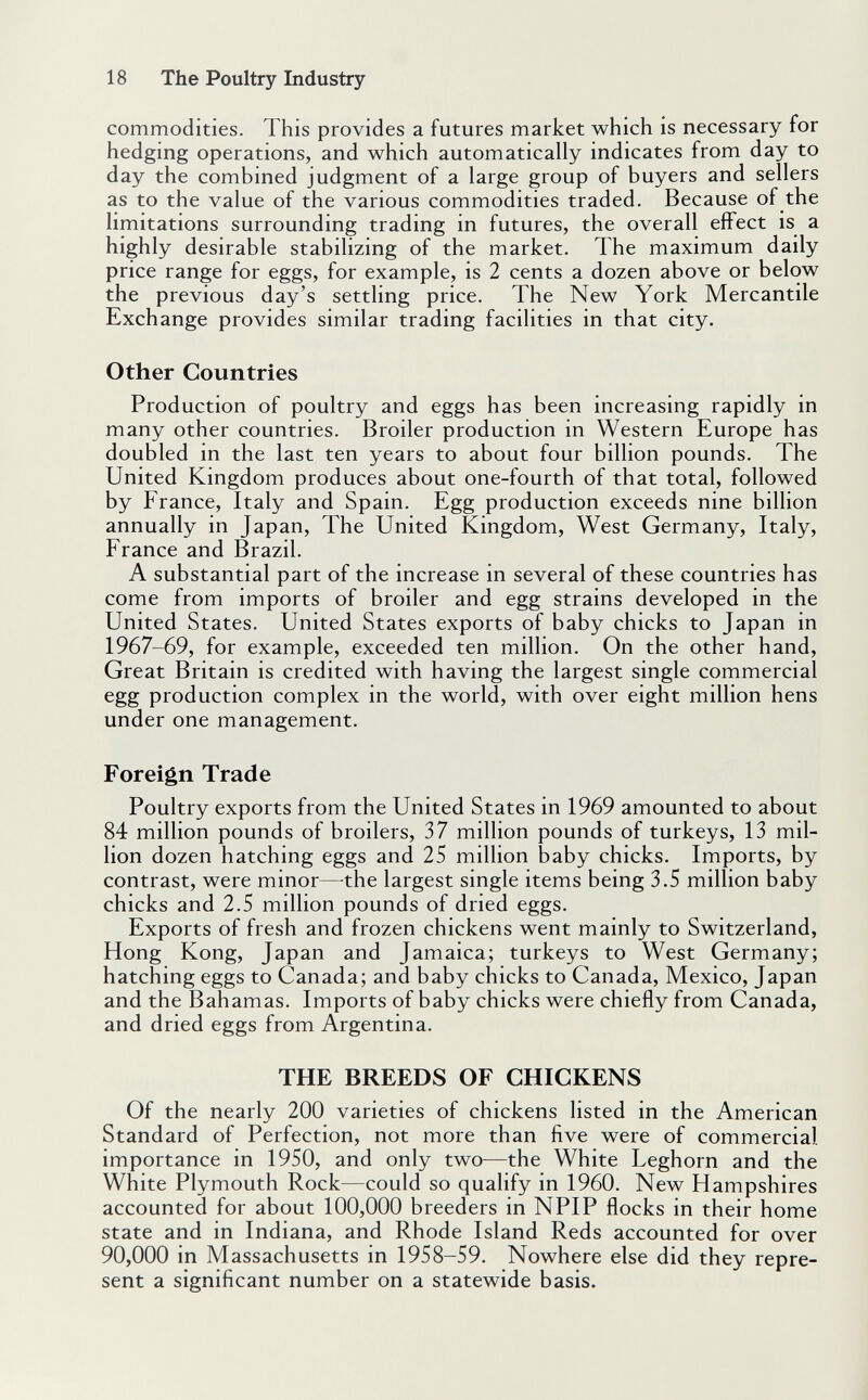 18 The Poultry Industry commodities. This provides a futures market which is necessary for hedging operations, and which automatically indicates from day to day the combined judgment of a large group of buyers and sellers as to the value of the various commodities traded. Because of the limitations surrounding trading in futures, the overall effect is a highly desirable stabilizing of the market. The maximum daily price range for eggs, for example, is 2 cents a dozen above or below the previous day's settling price. The New York Mercantile Exchange provides similar trading facilities in that city. Other Countries Production of poultry and eggs has been increasing rapidly in many other countries. Broiler production in Western Europe has doubled in the last ten years to about four billion pounds. The United Kingdom produces about one-fourth of that total, followed by France, Italy and Spain. Egg production exceeds nine billion annually in Japan, The United Kingdom, West Germany, Italy, France and Brazil. A substantial part of the increase in several of these countries has come from imports of broiler and egg strains developed in the United States. United States exports of baby chicks to Japan in 1967-69, for example, exceeded ten million. On the other hand. Great Britain is credited with having the largest single commercial egg production complex in the world, with over eight million hens under one management. Foreign Trade Poultry exports from the United States in 1969 amounted to about 84 million pounds of broilers, 37 million pounds of turkeys, 13 mil¬ lion dozen hatching eggs and 25 million baby chicks. Imports, by contrast, were minor—^the largest single items being 3.5 million baby chicks and 2.5 million pounds of dried eggs. Exports of fresh and frozen chickens went mainly to Switzerland, Hong Kong, Japan and Jamaica; turkeys to West Germany; hatching eggs to Canada; and baby chicks to Canada, Mexico, Japan and the Bahamas. Imports of baby chicks were chiefly from Canada, and dried eggs from Argentina. THE BREEDS OF CHICKENS Of the nearly 200 varieties of chickens listed in the American Standard of Perfection, not more than five were of commercial importance in 1950, and only two—the White Leghorn and the White Plymouth Rock—could so qualify in 1960. New Hampshires accounted for about 100,000 breeders in NPIP flocks in their home state and in Indiana, and Rhode Island Reds accounted for over 90,000 in Massachusetts in 1958-59. Nowhere else did they repre¬ sent a significant number on a statewide basis.