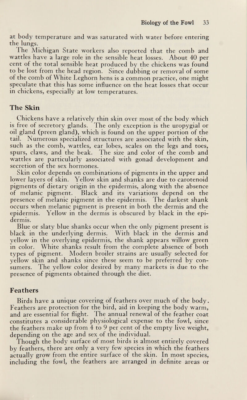 Biology of the Fowl 33 at body temperature and was saturated with water before entering the lungs. The Michigan State workers also reported that the comb and wattles have a large role in the sensible heat losses. About 40 per cent of the total sensible heat produced by the chickens was found to be lost from the head region. Since dubbing or removal of some of the comb of White Leghorn hens is a common practice, one might speculate that this has some influence on the heat losses that occur in chickens, especially at low temperatures. The Skin Chickens have a relatively thin skin over most of the body which is free of secretory glands. The only exception is the uropygial or oil gland (preen gland), which is found on the upper portion of the tail. Numerous specialized structures are associated with the skin, such as the comb, wattles, ear lobes, scales on the legs and toes, spurs, claws, and the beak. The size and color of the comb and wattles are particularly associated with gonad development and secretion of the sex hormones. Skin color depends on combinations of pigments in the upper and lower layers of skin. Yellow skin and shanks are due to carotenoid pigments of dietary origin in the epidermis, along with the absence of melanic pigment. Black and its variations depend on the presence of melanic pigment in the epidermis. The darkest shank occurs when melanic pigment is present in both the dermis and the epidermis. Yellow in the dermis is obscured by black in the epi¬ dermis. Blue or slaty blue shanks occur when the only pigment present is black in the underlying dermis. With black in the dermis and yellow in the overlying epidermis, the shank appears willow green in color. White shanks result from the complete absence of both types of pigment. Modern broiler strains are usually selected for yellow skin and shanks since these seem to be preferred by con¬ sumers. The yellow color desired by many markets is due to the presence of pigments obtained through the diet. Feathers Birds have a unique covering of feathers over much of the body. Feathers are protection for the bird, aid in keeping the body warm, and are essential for flight. The annual renewal of the feather coat constitutes a considerable physiological expense to the fowl, since the feathers make up from 4 to 9 per cent of the empty live weight, depending on the age and sex of the individual. Though the body surface of most birds is almost entirely covered by feathers, there are only a very few species in which the feathers actually grow from the entire surface of the skin. In most species, including the fowl, the feathers are arranged in definite areas or