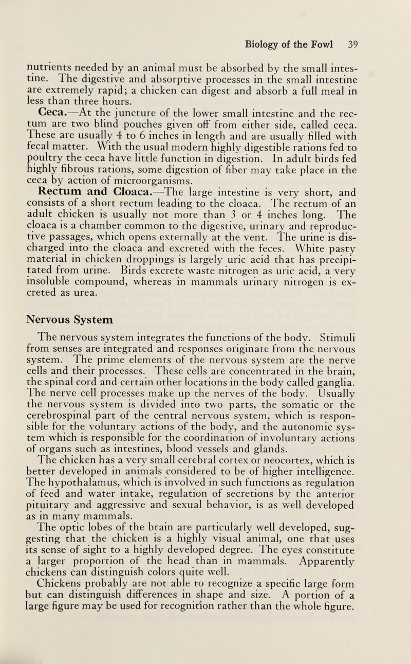 Biology of the Fowl 39 nutrients needed by an animal must be absorbed by the small intes¬ tine. The digestive and absorptive processes in the small intestine are extremely rapid; a chicken can digest and absorb a full meal in less than three hours. Ceca.—At the juncture of the lower small intestine and the rec¬ tum are two blind pouches given off from either side, called ceca. These are usually 4 to 6 inches in length and are usually filled with fecal matter. With the usual modern highly digestible rations fed to poultry the ceca have little function in digestion. In adult birds fed highly fibrous rations, some digestion of fiber may take place in the ceca by action of microorganisms. Rectum and Cloaca.—The large intestine is very short, and consists of a short rectum leading to the cloaca. The rectum of an adult chicken is usually not more than 3 or 4 inches long. The cloaca is a chamber common to the digestive, urinary and reproduc¬ tive passages, which opens externally at the vent. The urine is dis¬ charged into the cloaca and excreted with the feces. White pasty material in chicken droppings is largely uric acid that has precipi¬ tated from urine. Birds excrete waste nitrogen as uric acid, a very insoluble compound, whereas in mammals urinary nitrogen is ex¬ creted as urea. Nervous System The nervous system integrates the functions of the body. Stimuli from senses are integrated and responses originate from the nervous system. The prime elements of the nervous system are the nerve cells and their processes. These cells are concentrated in the brain, the spinal cord and certain other locations in the body called ganglia. The nerve cell processes make up the nerves of the body. Usually the nervous system is divided into two parts, the somatic or the cerebrospinal part of the central nervous system, which is respon¬ sible for the voluntary actions of the body, and the autonomic sys¬ tem which is responsible for the coordination of involuntary actions of organs such as intestines, blood vessels and glands. The chicken has a very small cerebral cortex or neocortex, which is better developed in animals considered to be of higher intelligence. The hypothalamus, which is involved in such functions as regulation of feed and water intake, regulation of secretions by the anterior pituitary and aggressive and sexual behavior, is as well developed as in many mammals. The optic lobes of the brain are particularly well developed, sug¬ gesting that the chicken is a highly visual animal, one that uses its sense of sight to a highly developed degree. The eyes constitute a larger proportion of the head than in mammals. Apparently chickens can distinguish colors quite well. Chickens probably are not able to recognize a specific large form but can distinguish differences in shape and size. A portion of a large figure may be used for recognition rather than the whole figure.