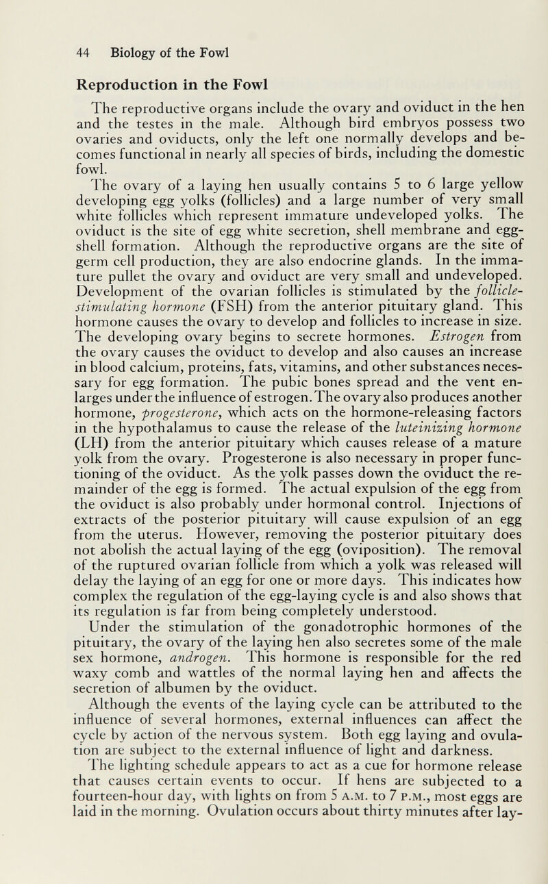 44 Biology of the Fowl Reproduction in the Fowl The reproductive organs include the ovary and oviduct in the hen and the testes in the male. Although bird embryos possess two ovaries and oviducts, only the left one normally develops and be¬ comes functional in nearly all species of birds, including the domestic fowl. The ovary of a laying hen usually contains 5 to 6 large yellow developing egg yolks (follicles) and a large number of very small white follicles which represent immature undeveloped yolks. The oviduct is the site of egg white secretion, shell membrane and egg¬ shell formation. Although the reproductive organs are the site of germ cell production, they are also endocrine glands. In the imma¬ ture pullet the ovary and oviduct are very small and undeveloped. Development of the ovarian follicles is stimulated by the follicle- stimulating hormone (FSH) from the anterior pituitary gland. This hormone causes the ovary to develop and follicles to increase in size. The developing ovary begins to secrete hormones. Estrogen from the ovary causes the oviduct to develop and also causes an increase in blood calcium, proteins, fats, vitamins, and other substances neces¬ sary for egg formation. The pubic bones spread and the vent en¬ larges under the influence of estrogen. The ovary also produces another hormone, progesterone^ which acts on the hormone-releasing factors in the hypothalamus to cause the release of the luteinizing hormone (LH) from the anterior pituitary which causes release of a mature yolk from the ovary. Progesterone is also necessary in proper func¬ tioning of the oviduct. As the yolk passes down the oviduct the re¬ mainder of the egg is formed. The actual expulsion of the egg from the oviduct is also probably under hormonal control. Injections of extracts of the posterior pituitary will cause expulsion of an egg from the uterus. However, removing the posterior pituitary does not abolish the actual laying of the egg (oviposition). The removal of the ruptured ovarian follicle from which a yolk was released will delay the laying of an egg for one or more days. This indicates how complex the regulation of the egg-laying cycle is and also shows that its regulation is far from being completely understood. Under the stimulation of the gonadotrophic hormones of the pituitary, the ovary of the laying hen also secretes some of the male sex hormone, androgen. This hormone is responsible for the red waxy comb and wattles of the normal laying hen and aflPects the secretion of albumen by the oviduct. Although the events of the laying cycle can be attributed to the influence of several hormones, external influences can affect the cycle by action of the nervous system. Both egg laying and ovula¬ tion are subject to the external influence of light and darkness. The lighting schedule appears to act as a cue for hormone release that causes certain events to occur. If hens are subjected to a fourteen-hour day, with lights on from 5 a.m. to 7 p.m., most eggs are laid in the morning. Ovulation occurs about thirty minutes after lay-