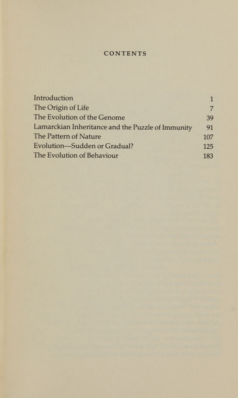 CONTENTS Introduction 1 The Origin of Life 7 The Evolution of the Genome 39 Lamarckian Inheritance and the Puzzle of Immunity 91 The Pattern of Nature 107 Evolution—Sudden or Gradual? 125 The Evolution of Behaviour 183