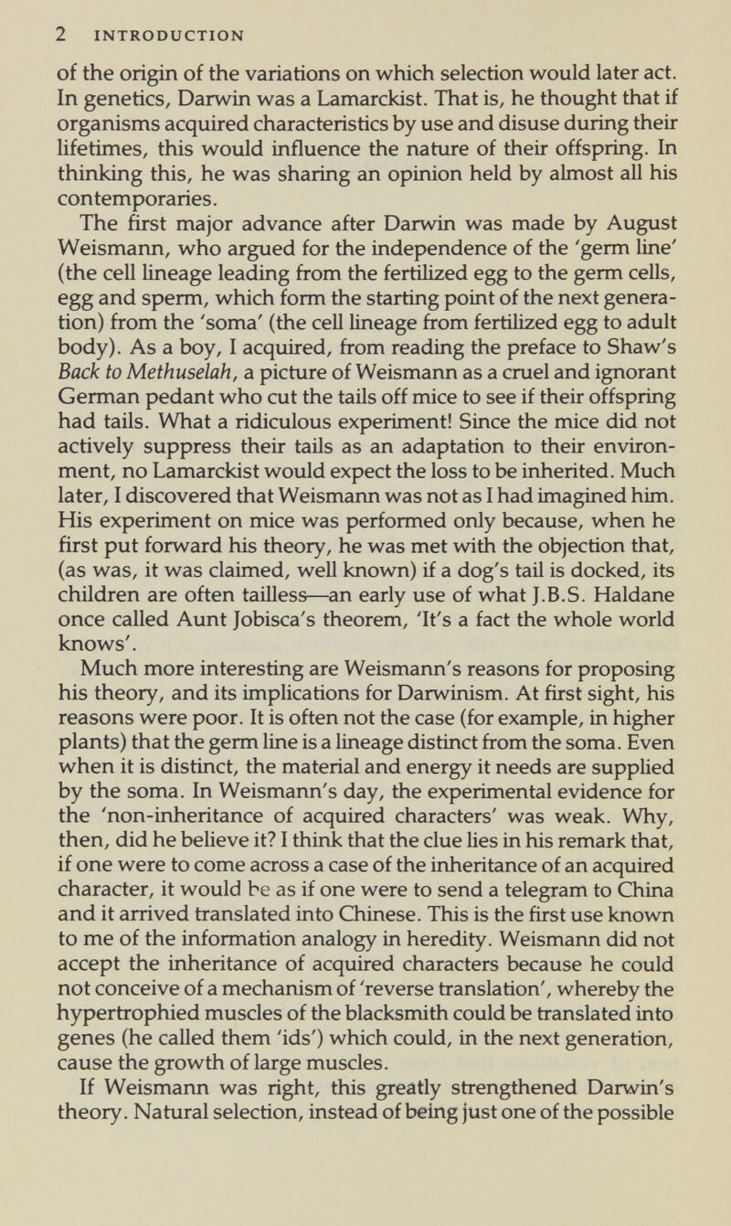 2 INTRODUCTION of the origin of the variations on which selection would later act. In genetics, Darwin was a Lamarckist. That is, he thought that if organisms acquired characteristics by use and disuse during their lifetimes, this would influence the nature of their offspring. In thinking this, he was sharing an opinion held by abnost all his contemporaries. The first major advance after Darwin was made by August Weismann, who argued for the independence of the 'germ line' (the cell lineage leading from the fertilized egg to the germ cells, egg and sperm, which form the starting point of the next genera¬ tion) from the 'soma' (the cell lineage from fertilized egg to adult body). As a boy, I acquired, from reading the preface to Shaw's Back to Methuselah, a picture of Weismann as a cruel and ignorant German pedant who cut the tails off mice to see if their offspring had tails. What a ridiculous experiment! Since the mice did not actively suppress their taUs as an adaptation to their environ¬ ment, no Lamarckist would expect the loss to be inherited. Much later, I discovered that Weismann was not as I had imagined him. His experiment on mice was performed only because, when he first put forward his theory, he was met with the objection that, (as was, it was claimed, well known) if a dog's tail is docked, its children are often tailless—an early use of what J.B.S. Haldane once called Aunt Jobisca's theorem, 'It's a fact the whole world knows'. Much more interesting are Weismann's reasons for proposing his theory, and its implications for Darwinism. At first sight, his reasons were poor. It is often not the case (for example, in higher plants) that the germ line is a lineage distinct from the soma. Even when it is distinct, the material and energy it needs are supplied by the soma. In Weismann's day, the experimental evidence for the 'non-inheritance of acquired characters' was weak. Why, then, did he believe it? I think that the clue lies in his remark that, if one were to come across a case of the inheritance of an acquired character, it would be as if one were to send a telegram to China and it arrived translated into Chinese. This is the first use known to me of the information analogy in heredity. Weismann did not accept the inheritance of acquired characters because he could not conceive of a mechanism of 'reverse translation', whereby the hypertrophied muscles of the blacksmith could be translated into genes (he called them 'ids') which could, in the next generation, cause the growth of large muscles. If Weismann was right, this greatly strengthened Darwin's theory. Natural selection, instead of being just one of the possible