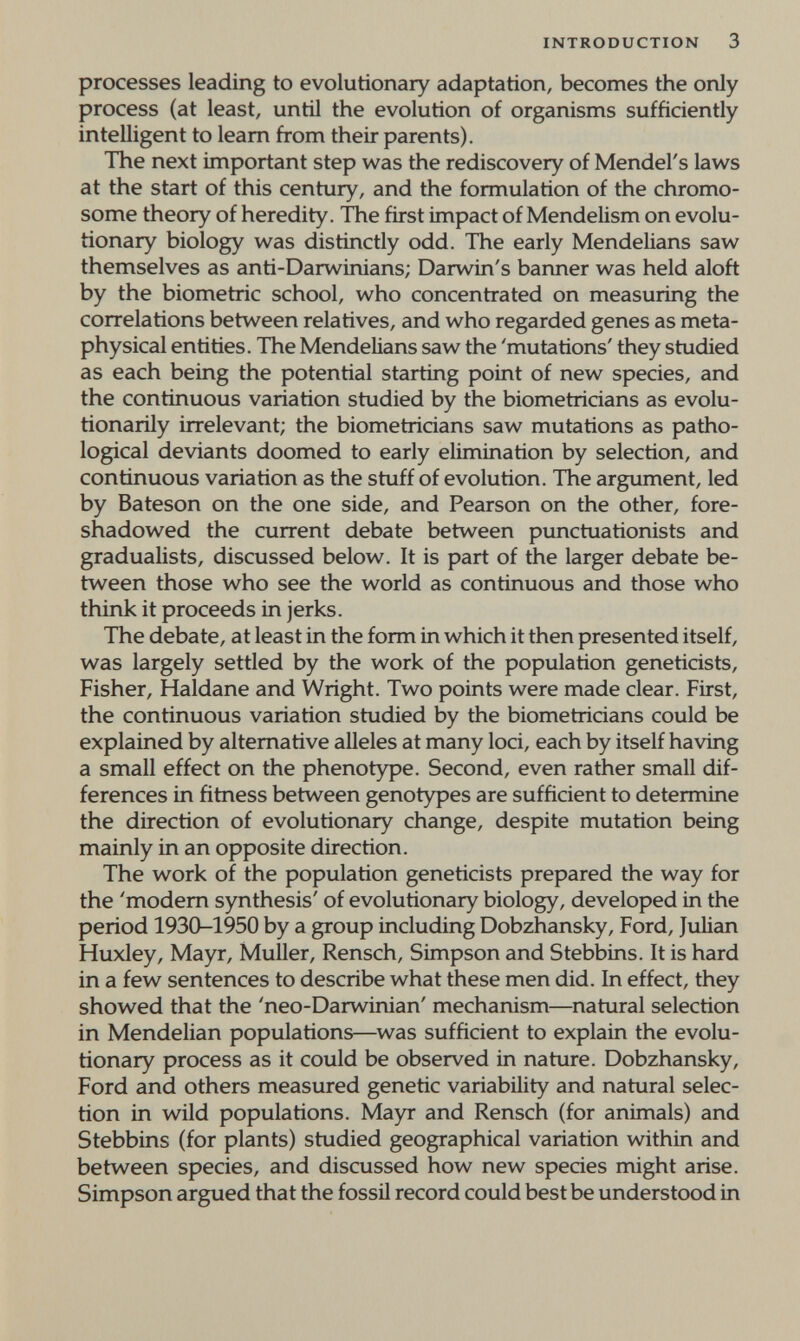 INTRODUCTION 3 processes leading to evolutionary adaptation, becomes the only process (at least, until the evolution of organisms sufficiently intelligent to leam from their parents). The next important step was the rediscovery of Mendel's laws at the start of this century, and the formulation of the chromo¬ some theory of heredity. The first impact of Mendelism on evolu¬ tionary biology was distinctly odd. The early Mendelians saw themselves as anti-Darwinians; Darwin's banner was held aloft by the biometrie school, who concentrated on measuring the correlations between relatives, and who regarded genes as meta¬ physical entities. The Mendelians saw the 'mutations' they studied as each being the potential starting point of new species, and the continuous variation studied by the biometricians as evolu- tionarily irrelevant; the biometricians saw mutations as patho¬ logical deviants doomed to early elimination by selection, and continuous variation as the stuff of evolution. The argument, led by Bateson on the one side, and Pearson on the other, fore¬ shadowed the current debate between punctuationists and gradualists, discussed below. It is part of the larger debate be¬ tween those who see the world as continuous and those who think it proceeds in jerks. The debate, at least in the form in which it then presented itself, was largely settled by the work of the population geneticists. Fisher, Haldane and Wright. Two points were made clear. First, the continuous variation studied by the biometricians could be explained by alternative alleles at many loci, each by itself having a small effect on the phenotype. Second, even rather small dif¬ ferences in fitness between genotypes are sufficient to determine the direction of evolutionary change, despite mutation being mainly in an opposite direction. The work of the population geneticists prepared the way for the 'modem synthesis' of evolutionary biology, developed in the period 1930-1950 by a group including Dobzhansky, Ford, Julian Huxley, Mayr, Muller, Rensch, Simpson and Stebbins. It is hard in a few sentences to describe what these men did. In effect, they showed that the 'neo-Darwinian' mechanism—natural selection in Mendelian populations—was sufficient to explain the evolu¬ tionary process as it could be observed in nature. Dobzhansky, Ford and others measured genetic variability and natural selec¬ tion in wild populations. Mayr and Rensch (for animals) and Stebbins (for plants) studied geographical variation within and between species, and discussed how new species might arise. Simpson argued that the fossil record could best be understood in