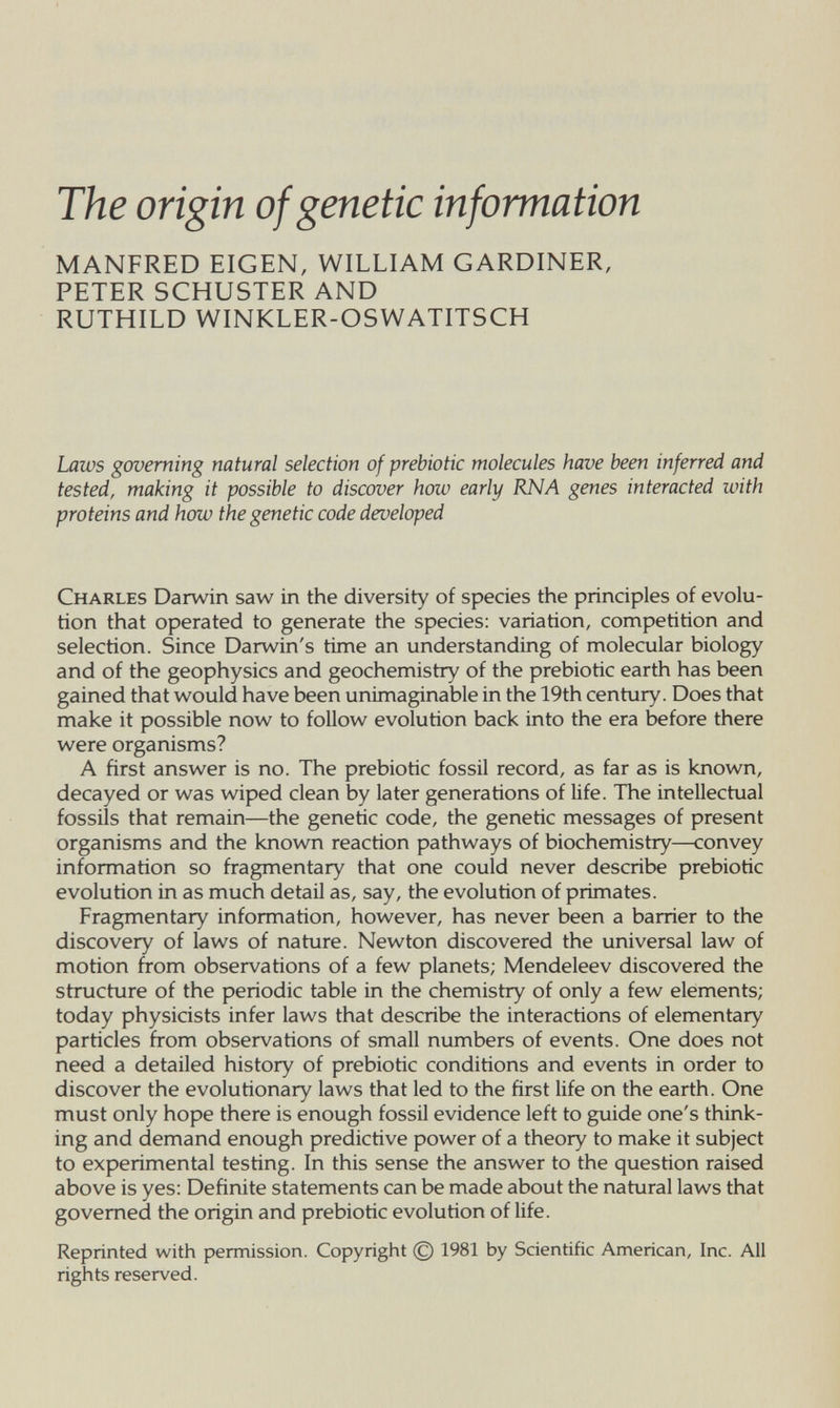 The origin of genetic information MANFRED EIGEN, WILLIAM GARDINER, PETER SCHUSTER AND RUTHILD WINKLER-OSWATITSCH Laws governing natural selection of prebiotic molecules have been inferred and tested, making it possible to discover how early RNA genes interacted with proteins and how the genetic code developed Charles Darwin saw in the diversity of species the principles of evolu¬ tion that operated to generate the species; variation, competition and selection. Since Darwin's time an understanding of molecular biology and of the geophysics and geochemistry of the prebiotic earth has been gained that would have been unimaginable in the 19th century. Does that make it possible now to follow evolution back into the era before there were organisms? A first answer is no. The prebiotic fossil record, as far as is known, decayed or was wiped clean by later generations of life. The intellectual fossils that remain—the genetic code, the genetic messages of present organisms and the known reaction pathways of biochemistry—convey information so fragmentary that one could never describe prebiotic evolution in as much detail as, say, the evolution of primates. Fragmentary information, however, has never been a barrier to the discovery of laws of nature. Newton discovered the universal law of motion from observations of a few planets; Mendeleev discovered the structure of the periodic table in the chemistry of only a few elements; today physicists infer laws that describe the interactions of elementary particles from observations of small numbers of events. One does not need a detailed history of prebiotic conditions and events in order to discover the evolutionary laws that led to the first life on the earth. One must only hope there is enough fossil evidence left to guide one's think¬ ing and demand enough predictive power of a theory to make it subject to experimental testing. In this sense the answer to the question raised above is yes: Definite statements can be made about the natural laws that governed the origin and prebiotic evolution of life. Reprinted with permission. Copyright © 1981 by Scientific American, Inc. All rights reserved.