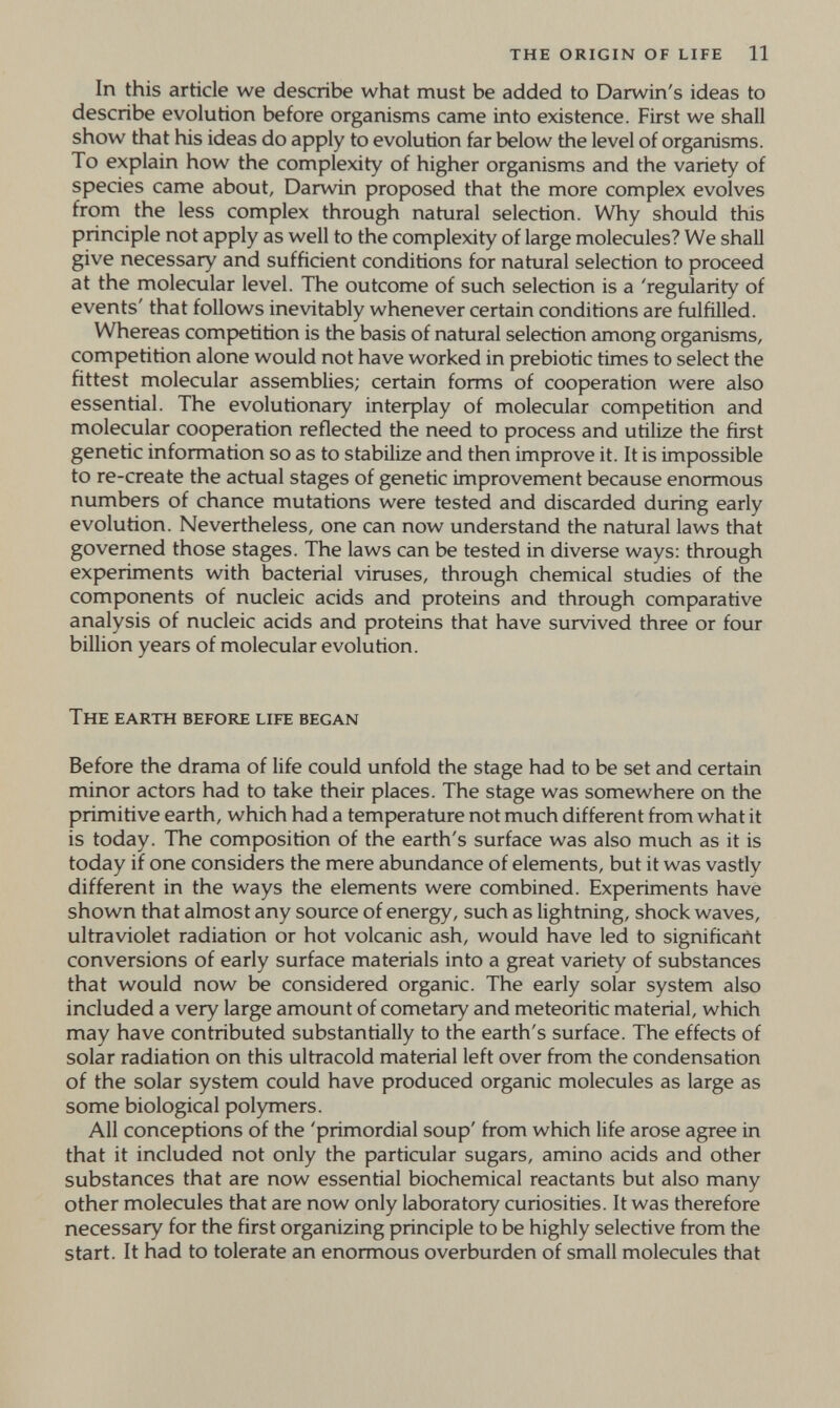 the origin of life 11 In this article we describe what must be added to Darwin's ideas to describe evolution before organisms came into existence. First we shall show that his ideas do apply to evolution far below the level of organisms. To explain how the complexity of higher organisms and the variety of species came about, Darwin proposed that the more complex evolves from the less complex through natural selection. Why should this principle not apply as well to the complexity of large molecules? We shall give necessary and sufficient conditions for natural selection to proceed at the molecular level. The outcome of such selection is a 'regularity of events' that follows inevitably whenever certain conditions are fulfilled. Whereas comp)etition is the basis of natural selection among organisms, competition alone would not have worked in prebiotic times to select the fittest molecular assemblies; certain forms of cooperation were also essential. The evolutionary interplay of molecular competition and molecular cooperation reflected the need to process and utilize the first genetic information so as to stabilize and then improve it. It is impossible to re-create the actual stages of genetic improvement because enormous numbers of chance mutations were tested and discarded during early evolution. Nevertheless, one can now understand the natural laws that governed those stages. The laws can be tested in diverse ways: through experiments with bacterial viruses, through chemical studies of the components of nucleic acids and proteins and through comparative analysis of nucleic acids and proteins that have survived three or four billion years of molecular evolution. The earth before life began Before the drama of life could unfold the stage had to be set and certain minor actors had to take their places. The stage was somewhere on the primitive earth, which had a temperature not much different from what it is today. The composition of the earth's surface was also much as it is today if one considers the mere abundance of elements, but it was vastiy different in the ways the elements were combined. Experiments have shown that almost any source of energy, such as lightning, shock waves, ultraviolet radiation or hot volcanic ash, would have led to significant conversions of early surface materials into a great variety of substances that would now be considered organic. The early solar system also included a very large amount of cometary and meteoritic material, which may have contributed substantially to the earth's surface. The effects of solar radiation on this ultracold material left over from the condensation of the solar system could have produced organic molecules as large as some biological polymers. All conceptions of the 'primordial soup' from which life arose agree in that it included not only the particular sugars, amino acids and other substances that are now essential biochemical reactants but also many other molecules that are now only laboratory curiosities. It was therefore necessary for the first organizing principle to be highly selective from the start. It had to tolerate an enormous overburden of small molecules that