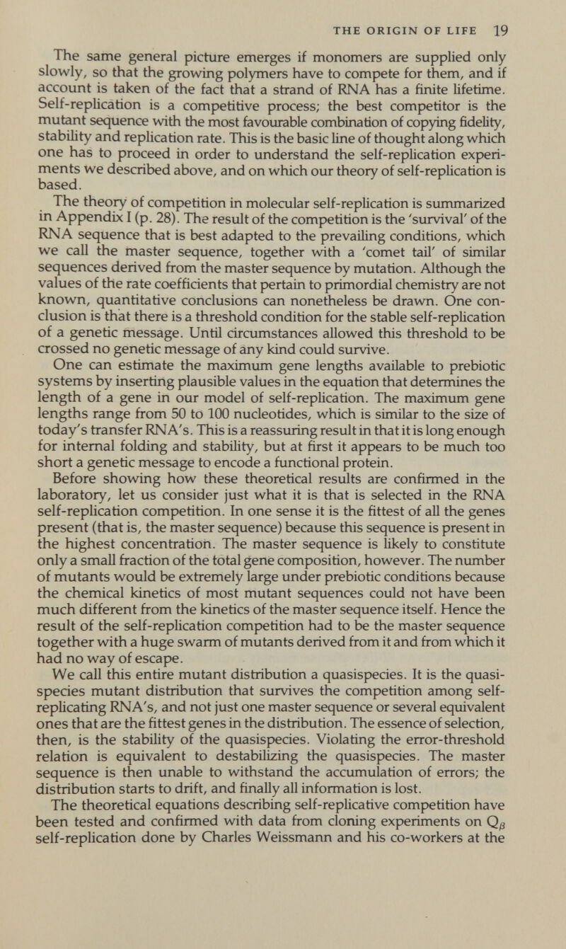 THE ORIGIN OF LIFE 19 The same general picture emerges if monomers are supplied only slowly, so that the growing polymers have to compete for them, and if account is taken of the fact that a strand of RNA has a finite lifetime. Self-replication is a competitive process; the best competitor is the mutant sequence with the most favourable combination of copying fidelity, stability and replication rate. This is the basic line of thought along which one has to proceed in order to understand the self-replication experi¬ ments we described above, and on which our theory of self-replication is based. The theory of competition in molecular self-replication is summarized in Appendix I (p. 28). The result of the competition is the 'survival' of the RNA sequence that is best adapted to the prevailing conditions, which we call the master sequence, together with a 'comet tail' of similar sequences derived from the master sequence by mutation. Although the values of the rate coefficients that pertain to primordial chemistry are not known, quantitative conclusions can nonetheless be drawn. One con¬ clusion is that there is a threshold condition for the stable self-replication of a genetic message. Until circumstances allowed this threshold to be crossed no genetic message of any kind could survive. One can estimate the maximum gene lengths available to prebiotic systems by inserting plausible values in the equation that determines the length of a gene in our model of self-replication. The maximum gene lengths range from 50 to 100 nucleotides, which is similar to the size of today's transfer RNA's. This is a reassuring result in that it is long enough for internal folding and stability, but at first it appears to be much too short a genetic message to encode a functional protein. Before showing how these theoretical results are confirmed in the laboratory, let us consider just what it is that is selected in the RNA self-replication competition. In one sense it is the fittest of all the genes present (that is, the master sequence) because this sequence is present in the highest concentration. The master sequence is likely to constitute only a small fraction of the total gene composition, however. The number of mutants would be extremely large under prebiotic conditions because the chemical kinetics of most mutant sequences could not have been much different from the kinetics of the master sequence itself. Hence the result of the self-replication competition had to be the master sequence together with a huge swarm of mutants derived fiom it and from which it had no way of escape. We call this entire mutant distribution a quasispecies. It is the quasi- species mutant distribution that survives the competition among self- replicating RNA's, and not just one master sequence or several equivalent ones that are the fittest genes in the distribution. The essence of selection, then, is the stability of the quasispecies. Violating the error-threshold relation is equivalent to destabilizing the quasispecies. The master sequence is then unable to withstand the accumulation of errors; the distribution starts to drift, and finally all information is lost. The theoretical equations describing self-replicative competition have been tested and confirmed with data from cloning experiments on Qß self-replication done by Charles Weissmann and his co-workers at the