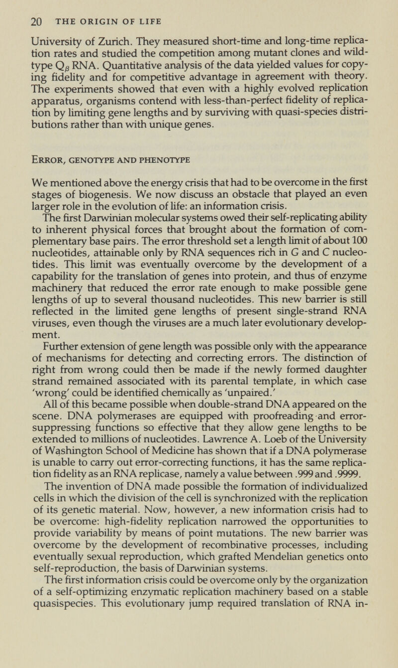 20 the origin of life University of Zurich. They measured short-time and long-time replica¬ tion rates and studied the competition among mutant clones and wild- type Qß RNA. Quantitative analysis of the data yielded values for copy¬ ing fidelity and for competitive advantage in agreement with theory. The experiments showed that even with a highly evolved replication apparatus, organisms contend with less-than-perfect fidelity of replica¬ tion by limiting gene lengths and by surviving with quasi-species distri¬ butions rather than with unique genes. Error, genotype and phenotype We mentioned above the energy crisis that had to be overcome in the first stages of biogenesis. We now discuss an obstacle that played an even larger role in the evolution of life: an information crisis. The first Darwinian molecular systems owed their self-repUcating ability to inherent physical forces that brought about the formation of com¬ plementary base pairs. The error threshold set a length limit of about 100 nucleotides, attainable only by RNA sequences rich in G and С nucleo¬ tides. This limit was eventually overcome by the development of a capability for the tianslation of genes into protein, and thus of enzyme machinery that reduced the error rate enough to make possible gene lengths of up to several thousand nucleotides. This new barrier is still reflected in the limited gene lengths of present single-strand RNA viruses, even though the viruses are a much later evolutionary develop¬ ment. Further extension of gene length was possible only with the appearance of mechanisms for detecting and correcting errors. The distinction of right from wrong could then be made if the newly formed daughter strand remained associated with its parental template, in which case 'wrong' could be identified chemically as 'unpaired.' All of this became possible when double-stiand DNA appeared on the scene. DNA polymerases are equipped with proofreading and error- suppressing fijnctions so effective that they allow gene lengths to be extended to millions of nucleotides. Lawrence A. Loeb of the University of Washington School of Medicine has shown that if a DNA polymerase is unable to carry out error-correcting functions, it has the same replica¬ tion fidelity as an RNA replicase, namely a value between .999 and .9999. The invention of DNA made possible the formation of individualized cells in which the division of the cell is synchronized with the replication of its genetic material. Now, however, a new information crisis had to be overcome: high-fidelity replication narrowed the opportunities to provide variability by means of point mutations. The new barrier was overcome by the development of recombinative processes, including eventually sexual reproduction, which grafted Mendelian genetics onto self-reproduction, the basis of Darwinian systems. The first information crisis could be overcome only by the organization of a self-optimizing enzymatic replication machinery based on a stable quasispecies. This evolutionary jump required translation of RNA in-