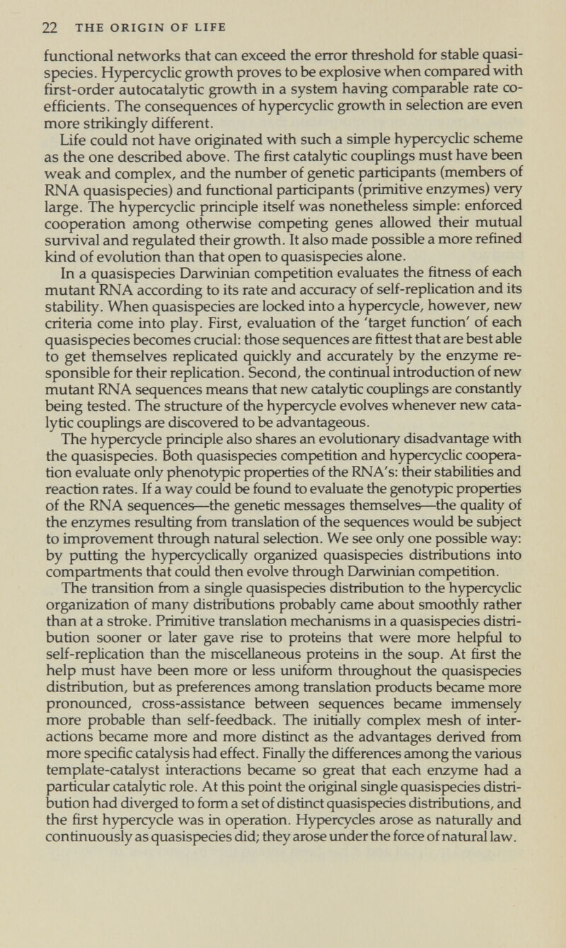 22 THE ORIGIN OF LIFE functional networks that can exceed the error threshold for stable quasi- species. Hypercyclic growth proves to be explosive when compared with first-order autocatalytic growth in a system having comparable rate co¬ efficients. The consequences of hypercycUc growth in selection are even more strikingly different. Life could not have originated with such a simple hypercyclic scheme as the one described above. The first catalytic couplings must have been weak and complex, and the number of genetic participants (members of RNA quasispecies) and functional participants (primitive enzymes) very large. The hypercycUc principle itself was nonetheless simple: enforced cooperation among otherwise competing genes aUowed their mutual survival and regulated their growth. It also made possible a more refined kind of evolution than that open to quasispecies alone. In a quasispecies Darwinian competition evaluates the fitness of each mutant RNA according to its rate and accuracy of self-replication and its stability. When quasispecies are locked into a hypercycle, however, new criteria come into play. First, evaluation of the 'target function' of each quasispecies becomes crucial: those sequences are fittest that are best able to get themselves replicated quickly and accurately by the enzyme re¬ sponsible for their replication. Second, the continual introduction of new mutant RNA sequences means that new catalytic couplings are constanüy being tested. The structure of the hypercycle evolves whenever new cata¬ lytic couplings are discovered to be advantageous. The hypercycle principle also shares an evolutionary disadvantage wdth the quasispecies. Both quasispecies comp)etition and hypercyclic coopera¬ tion evaluate only phenotypic properties of the RNA's: their stabilities and reaction rates. If a way could be foimd to evaluate the genotypic properties of the RNA sequences—the genetic messages themselves—the quality of the enzymes resulting from translation of the sequences would be subject to improvement through natural selection. We see only one possible way: by putting the hypercyclicaUy organized quasispecies distributions into compartments that could then evolve through Darwinian competition. The transition from a single quasispecies distribution to the hypercyclic organization of many distributions probably came about smoothly rather than at a sfroke. Primitive tianslation mechanisms in a quasispecies distri¬ bution sooner or later gave rise to proteins that were more helpful to self-replication than the miscellaneous proteins in the soup. At first the help must have been more or less uniform throughout the quasispecies distribution, but as preferences among franslation products became more pronounced, cross-assistance between sequences became immensely more probable than self-feedback. The initially complex mesh of inter¬ actions became more and more distinct as the advantages derived from more specific catalysis had effect. Finally the differences among the various template-catalyst interactions became so great that each enzyme had a particular catalytic role. At this point the original single quasispecies distri¬ bution had diverged to form a set of distinct quasispecies distributions, and the first hypercycle was in of)eration. Hypercycles arose as naturally and continuously as quasispecies did; they arose under the force of natural law.