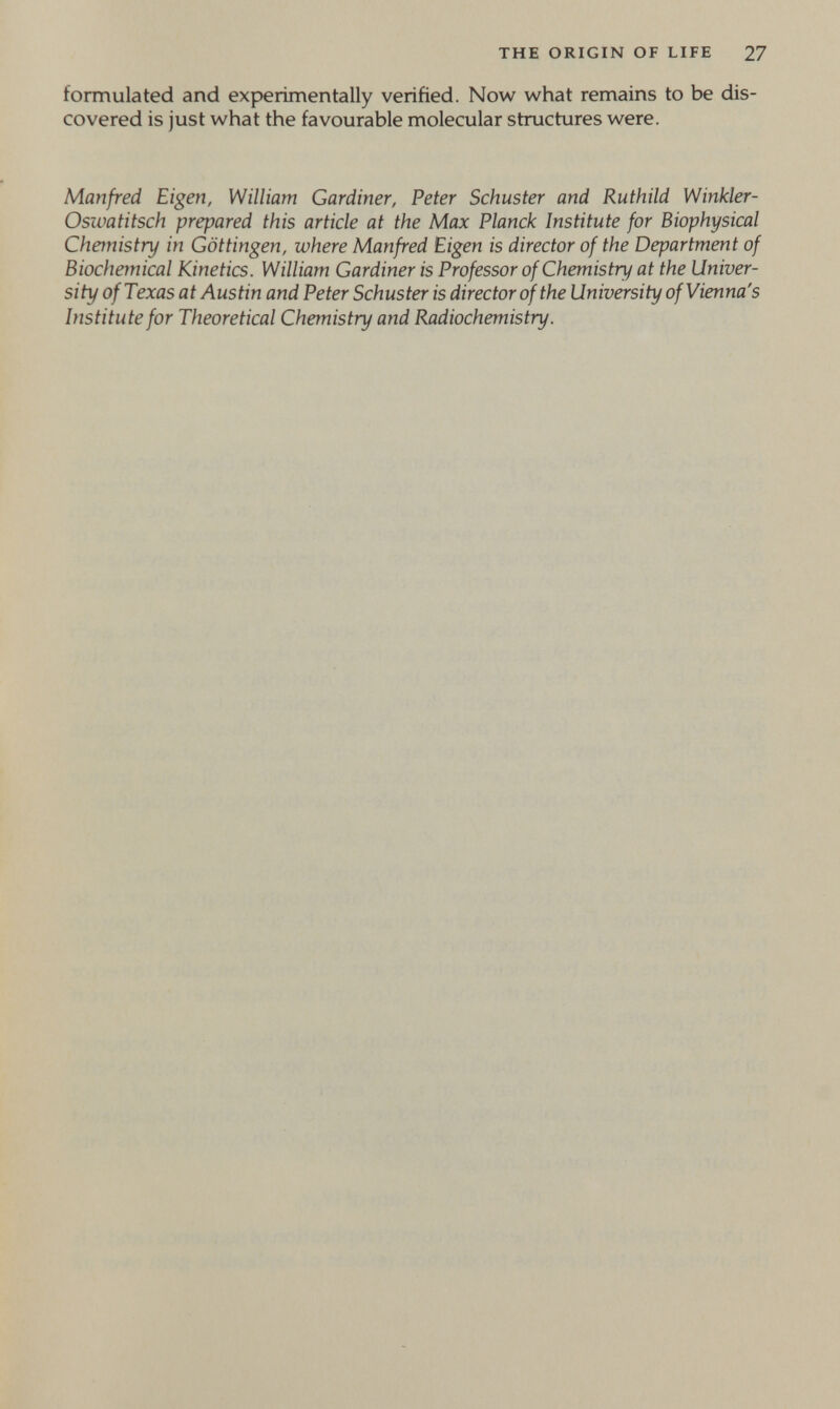 THE ORIGIN OF LIFE 27 formulated and experimentally verified. Now what remains to be dis¬ covered is just what the favourable molecular structures were. Manfred Eigen, William Gardiner, Peter Schuster and Ruthild Winkler- Oswatitsch prepared this article at the Max Planck Institute for Biophysical Chetnistry in Göttingen, where Manfred Eigen is director of the Department of Biochemical Kinetics. William Gardiner is Professor of Chemistry at the Univer¬ sity of Texas at Austin and Peter Schuster is director of the University of Vienna's Institute for Theoretical Chemistry and Radiochemistry.