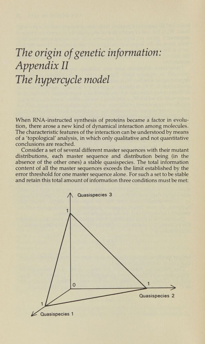 The origin of genetic information: Appendix II The hypercycle model When RNA-instructed synthesis of proteins became a factor in evolu¬ tion, there arose a new kind of dynamical interaction among molecules. The characteristic features of the interaction can be understood by means of a 'topological' analysis, in which only qualitative and not quantitative conclusions are reached. Consider a set of several different master sequences with their mutant distributions, each master sequence and distribution being (in the absence of the other ones) a stable quasispecies. The total information content of all the master sequences exceeds the limit established by the error threshold for one master sequence alone. For such a set to be stable and retain this total amount of information three conditions must be met: