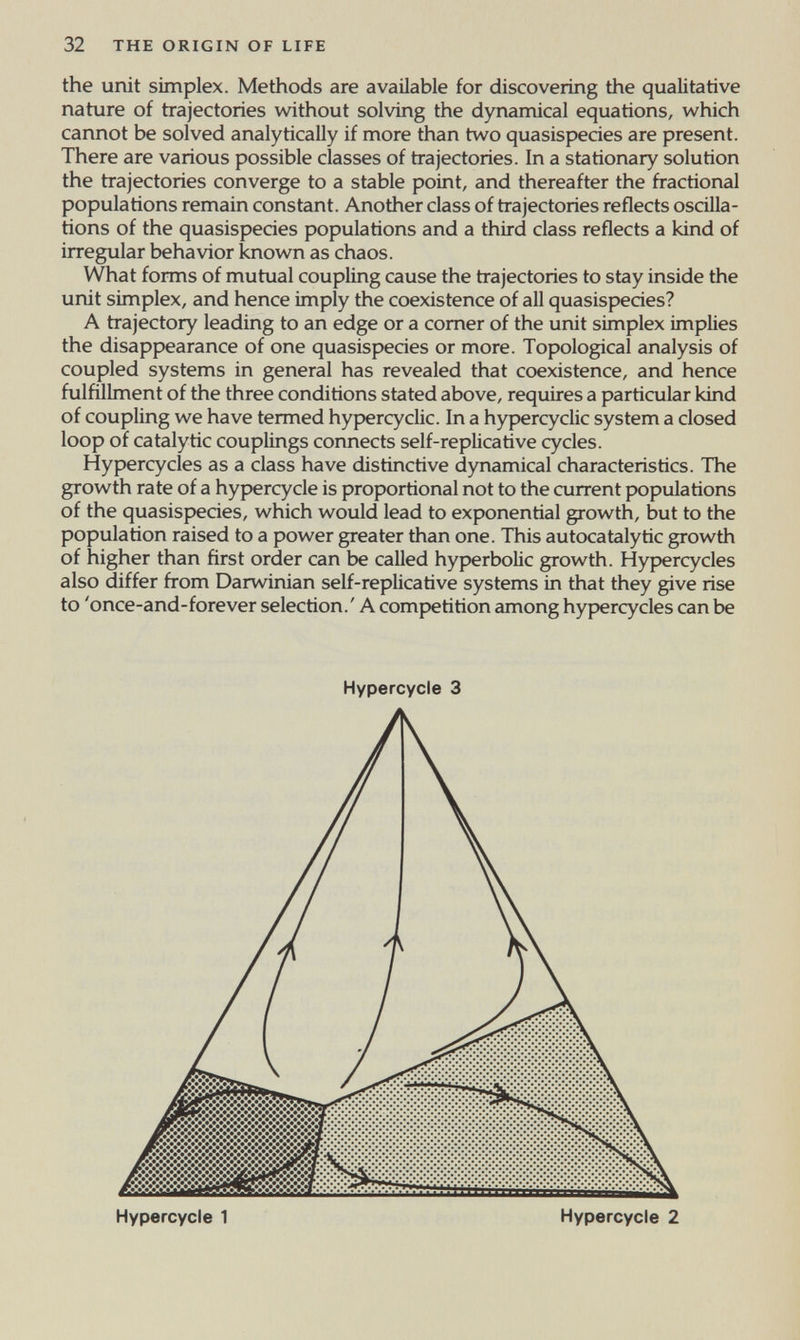 32 THE ORIGIN OF LIFE the unit simplex. Methods are available for discovering the qualitative nature of trajectories without solving the dynamical equations, which cannot be solved analytically if more than two quasispecies are present. There are various possible classes of trajectories. In a stationary solution the trajectories converge to a stable point, and thereafter the fractional populations remain constant. Another class of trajectories reflects oscilla- hons of the quasispecies populations and a third class reflects a kind of irregular behavior known as chaos. What forms of mutual coupling cause the trajectories to stay inside the unit simplex, and hence imply the coexistence of all quasispecies? A trajectory leading to an edge or a comer of the unit simplex implies the disappearance of one quasispecies or more. Topological analysis of coupled systems in general has revealed that coexistence, and hence fulfillment of the three conditions stated above, requires a particular kind of coupling we have termed hypercyclic. In a hypercyclic system a closed loop of catalytic couplings connects self-replica ti ve cycles. Hypercycles as a class have distinctive dynamical characteristics. The growth rate of a hypercycle is proportional not to the current populations of the quasispecies, which would lead to exponential growth, but to the population raised to a power greater than one. This autocatalytic growth of higher than first order can be called hyperbolic growth. Hypercycles also differ from Darwinian self-replicatìve systems in that they give rise to 'once-and-forever selection.' A competition among hypercycles can be Hypercycle 3