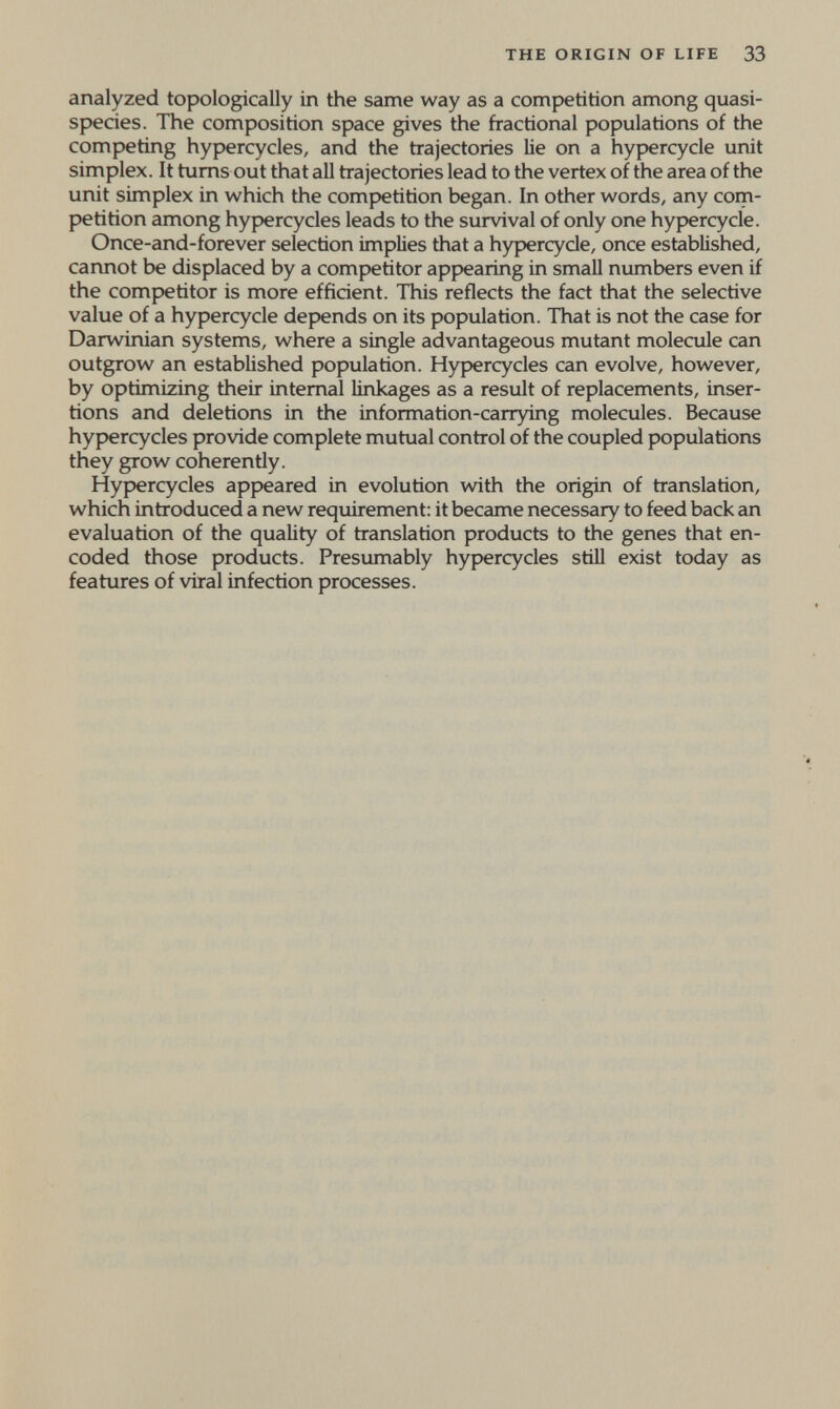 THE ORIGIN OF LIFE 33 analyzed topologically in the same way as a competition among quasi- species. The composition space gives the fractional populations of the competing hypercycles, and the trajectories lie on a hypercycle unit simplex. It turns out that all trajectories lead to the vertex of the area of the unit simplex in which the competition began. In other words, any com¬ petition among hypercycles leads to the survival of only one hypercycle. Once-and-forever selection implies that a hypercycle, once established, cannot be displaced by a competitor appearing in small numbers even if the competitor is more efficient. This reflects the fact that the selective value of a hypercycle depends on its population. That is not the case for Darwinian systems, where a single advantageous mutant molecule can outgrow an established population. Hypercycles can evolve, however, by optimizing their internal linkages as a result of replacements, inser¬ tions and deletions in the information-carrying molecules. Because hypercycles provide complete mutual control of the coupled populations they grow coherently. Hypercycles appeared in evolution v^th the origin of translation, which introduced a new requirement: it became necessary to feed back an evaluation of the quality of translation products to the genes that en¬ coded those products. Presumably hypercycles stiU exist today as features of viral infection processes.